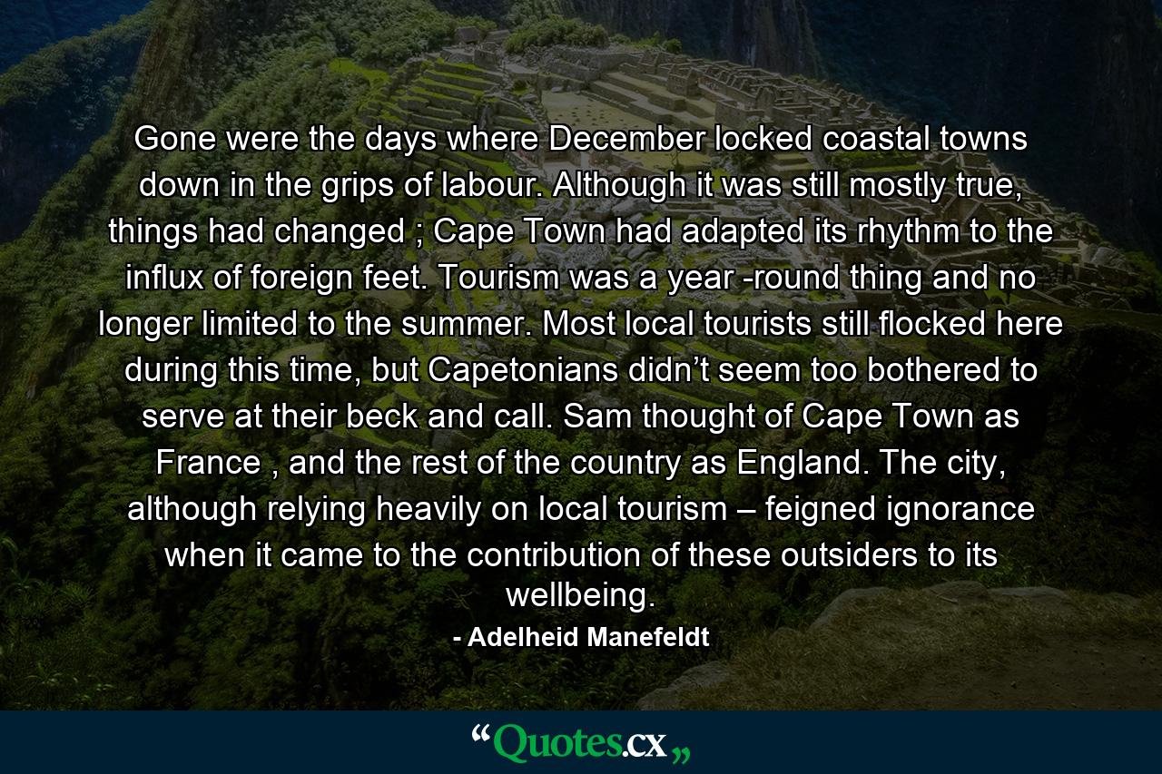 Gone were the days where December locked coastal towns down in the grips of labour. Although it was still mostly true, things had changed ; Cape Town had adapted its rhythm to the influx of foreign feet. Tourism was a year -round thing and no longer limited to the summer. Most local tourists still flocked here during this time, but Capetonians didn’t seem too bothered to serve at their beck and call. Sam thought of Cape Town as France , and the rest of the country as England. The city, although relying heavily on local tourism – feigned ignorance when it came to the contribution of these outsiders to its wellbeing. - Quote by Adelheid Manefeldt