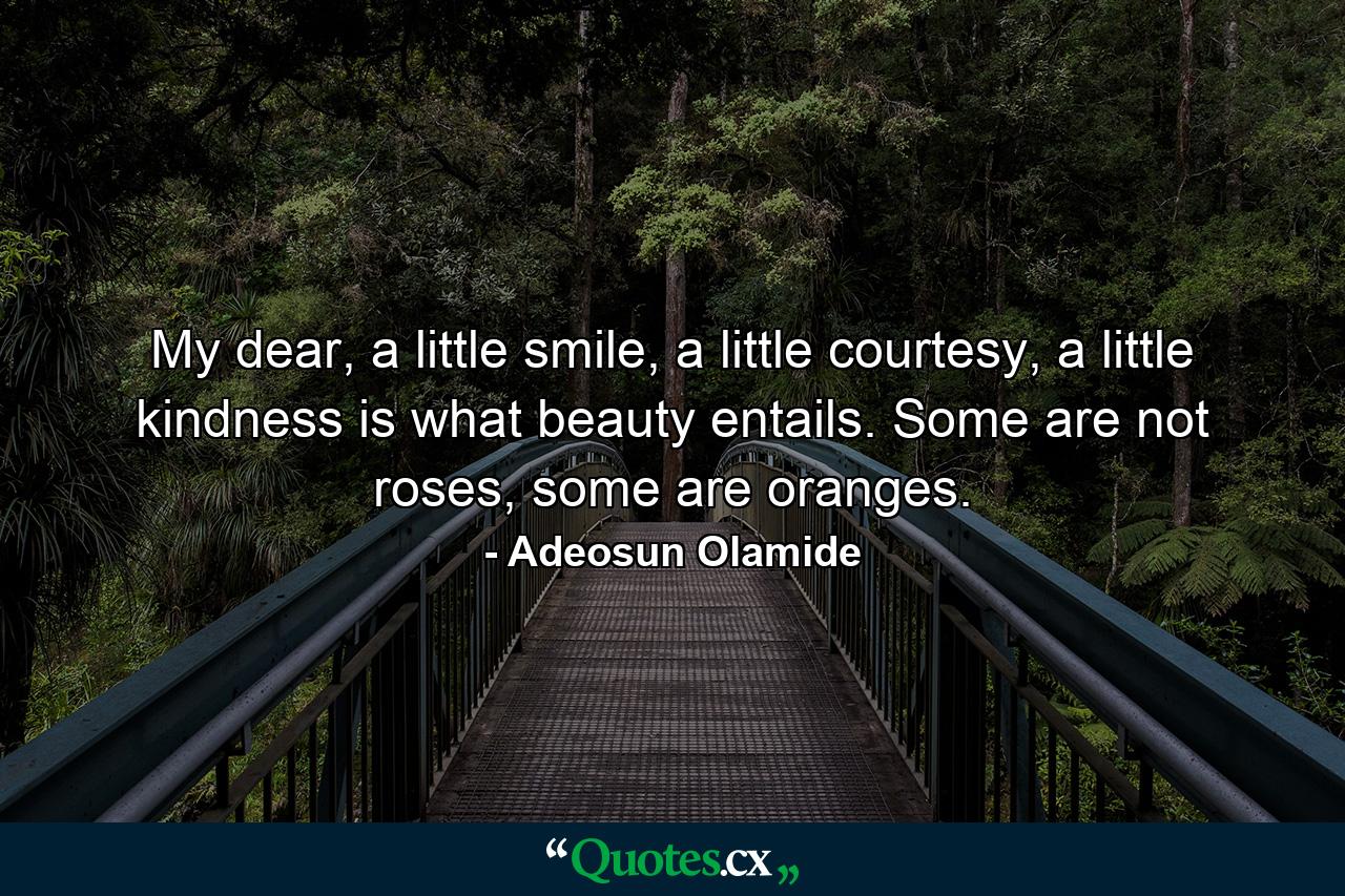 My dear, a little smile, a little courtesy, a little kindness is what beauty entails. Some are not roses, some are oranges. - Quote by Adeosun Olamide