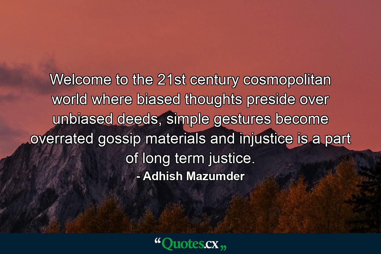 Welcome to the 21st century cosmopolitan world where biased thoughts preside over unbiased deeds, simple gestures become overrated gossip materials and injustice is a part of long term justice. - Quote by Adhish Mazumder