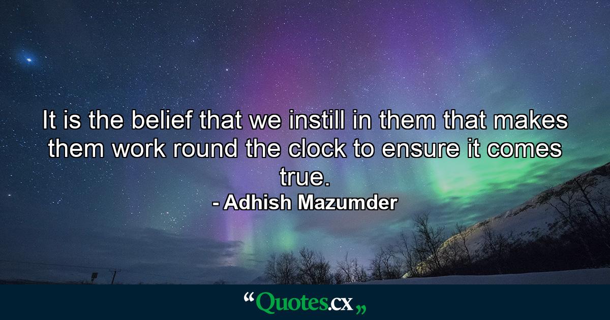 It is the belief that we instill in them that makes them work round the clock to ensure it comes true. - Quote by Adhish Mazumder