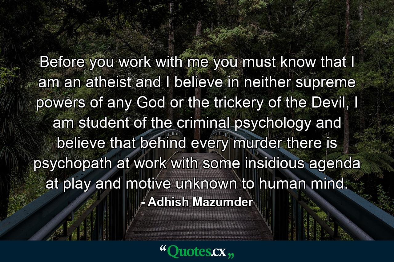 Before you work with me you must know that I am an atheist and I believe in neither supreme powers of any God or the trickery of the Devil, I am student of the criminal psychology and believe that behind every murder there is psychopath at work with some insidious agenda at play and motive unknown to human mind. - Quote by Adhish Mazumder