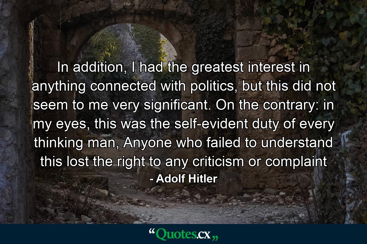 In addition, I had the greatest interest in anything connected with politics, but this did not seem to me very significant. On the contrary: in my eyes, this was the self-evident duty of every thinking man, Anyone who failed to understand this lost the right to any criticism or complaint - Quote by Adolf Hitler