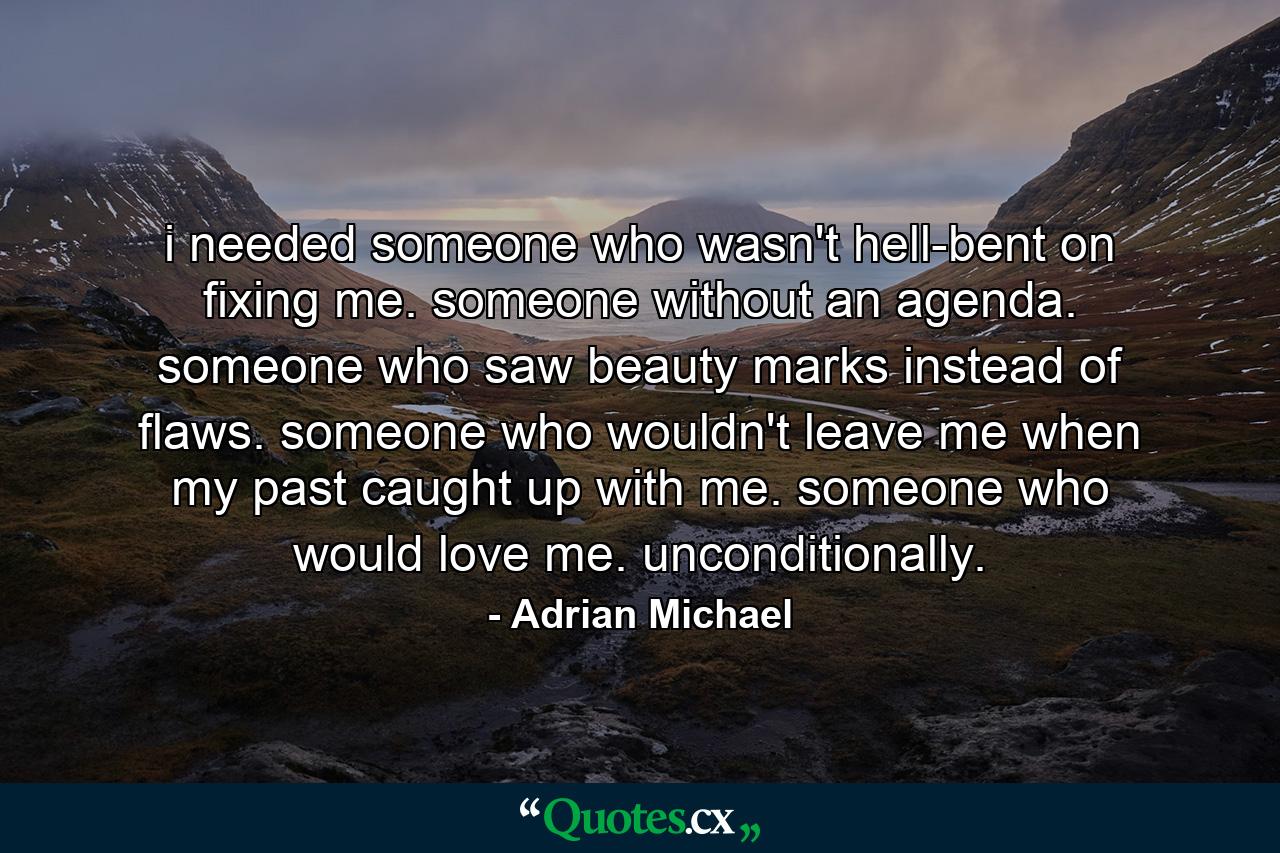 i needed someone who wasn't hell-bent on fixing me. someone without an agenda. someone who saw beauty marks instead of flaws. someone who wouldn't leave me when my past caught up with me. someone who would love me. unconditionally. - Quote by Adrian Michael