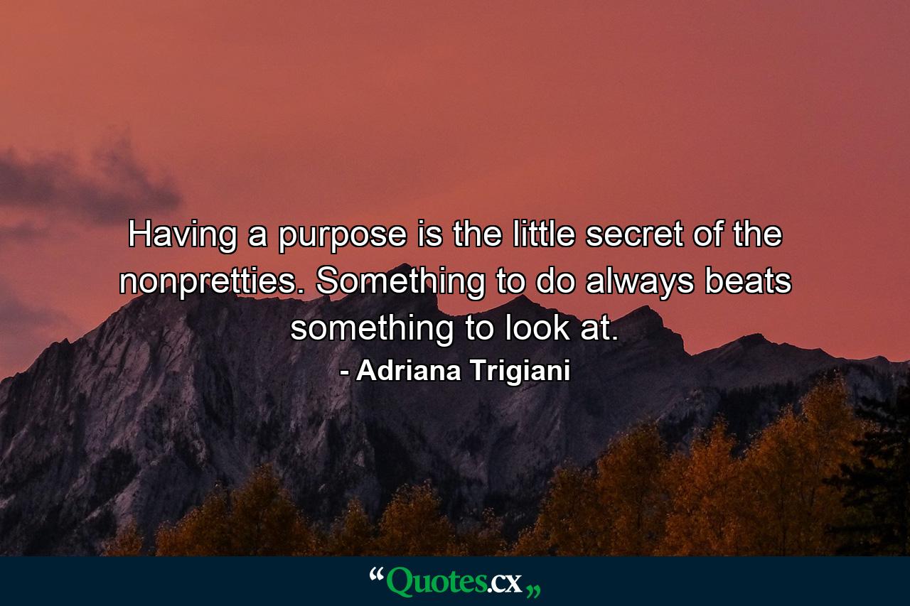 Having a purpose is the little secret of the nonpretties. Something to do always beats something to look at. - Quote by Adriana Trigiani