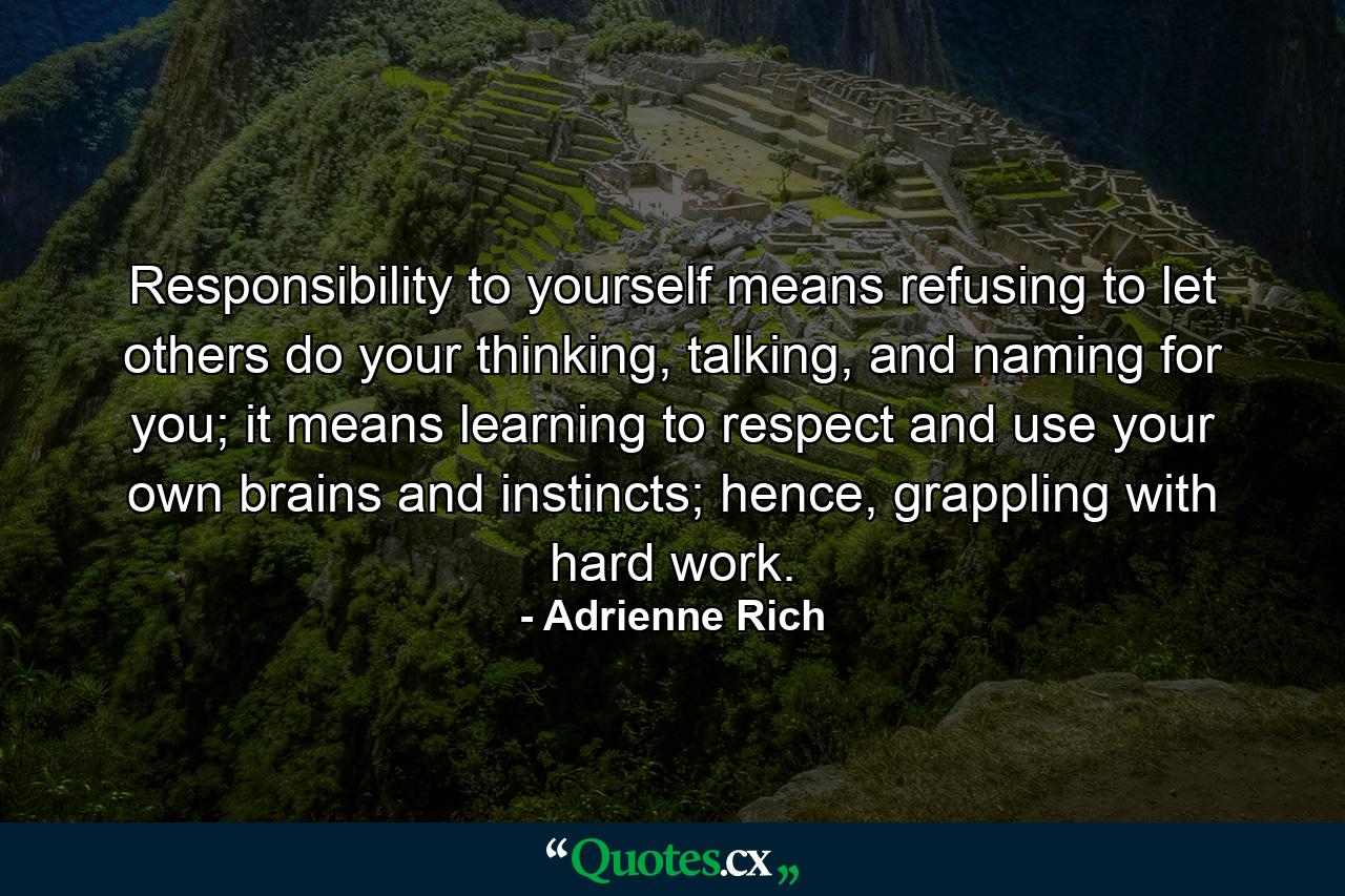 Responsibility to yourself means refusing to let others do your thinking, talking, and naming for you; it means learning to respect and use your own brains and instincts; hence, grappling with hard work. - Quote by Adrienne Rich