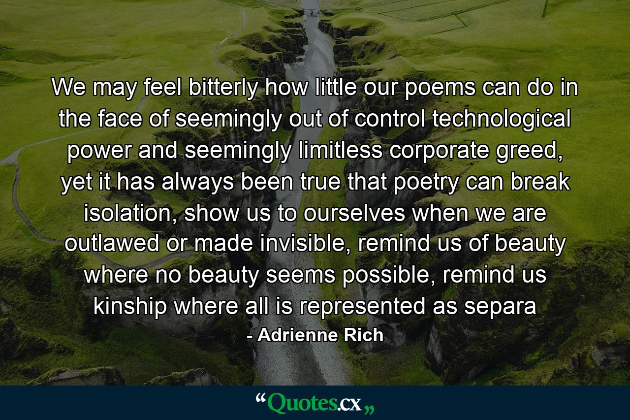 We may feel bitterly how little our poems can do in the face of seemingly out of control technological power and seemingly limitless corporate greed, yet it has always been true that poetry can break isolation, show us to ourselves when we are outlawed or made invisible, remind us of beauty where no beauty seems possible, remind us kinship where all is represented as separa - Quote by Adrienne Rich