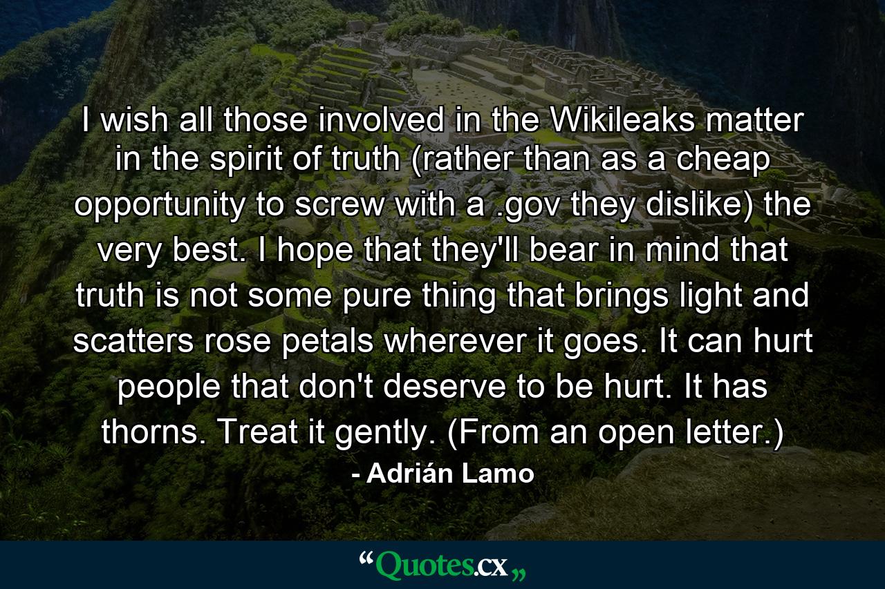 I wish all those involved in the Wikileaks matter in the spirit of truth (rather than as a cheap opportunity to screw with a .gov they dislike) the very best. I hope that they'll bear in mind that truth is not some pure thing that brings light and scatters rose petals wherever it goes. It can hurt people that don't deserve to be hurt. It has thorns. Treat it gently. (From an open letter.) - Quote by Adrián Lamo