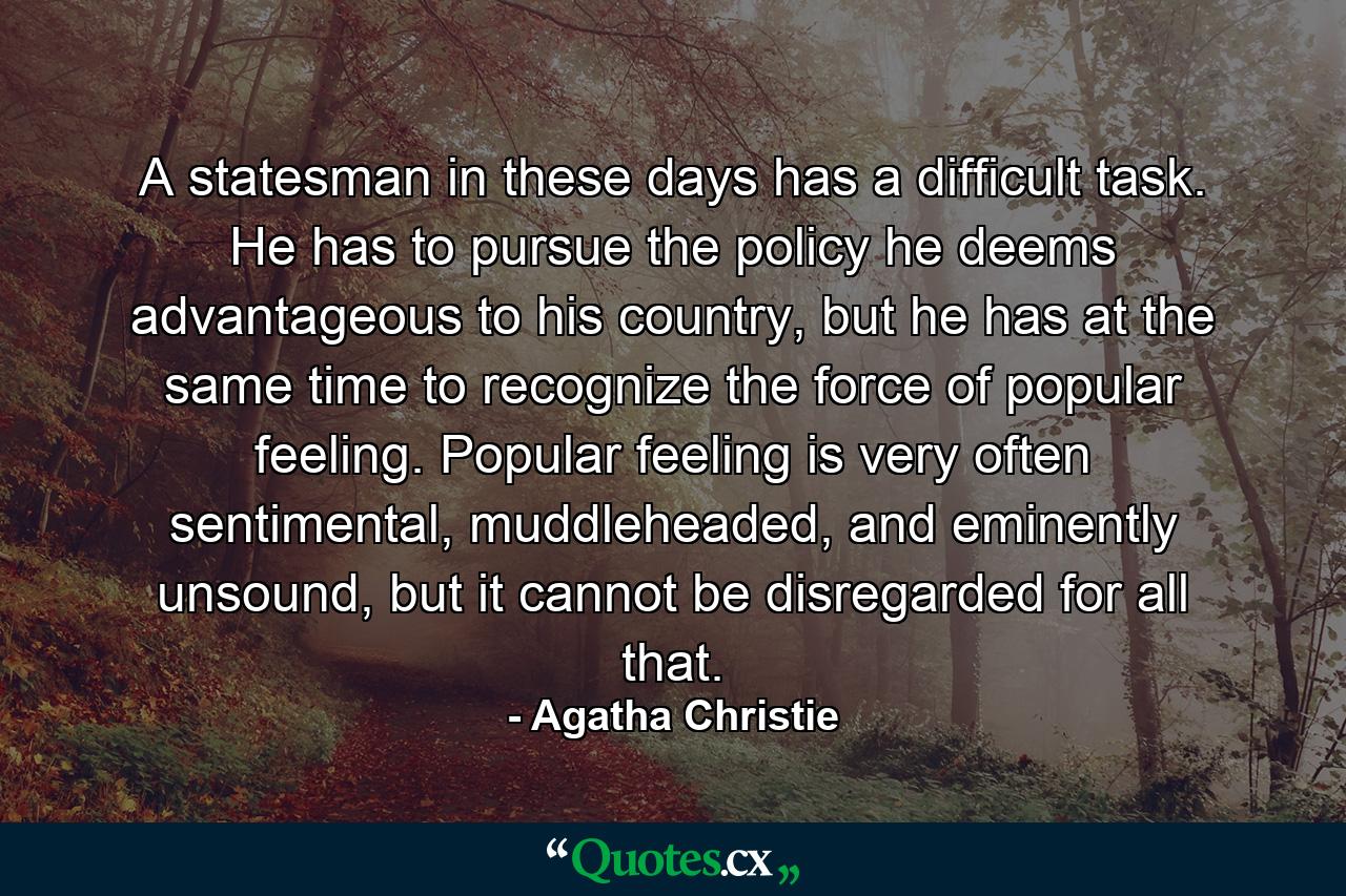 A statesman in these days has a difficult task. He has to pursue the policy he deems advantageous to his country, but he has at the same time to recognize the force of popular feeling. Popular feeling is very often sentimental, muddleheaded, and eminently unsound, but it cannot be disregarded for all that. - Quote by Agatha Christie