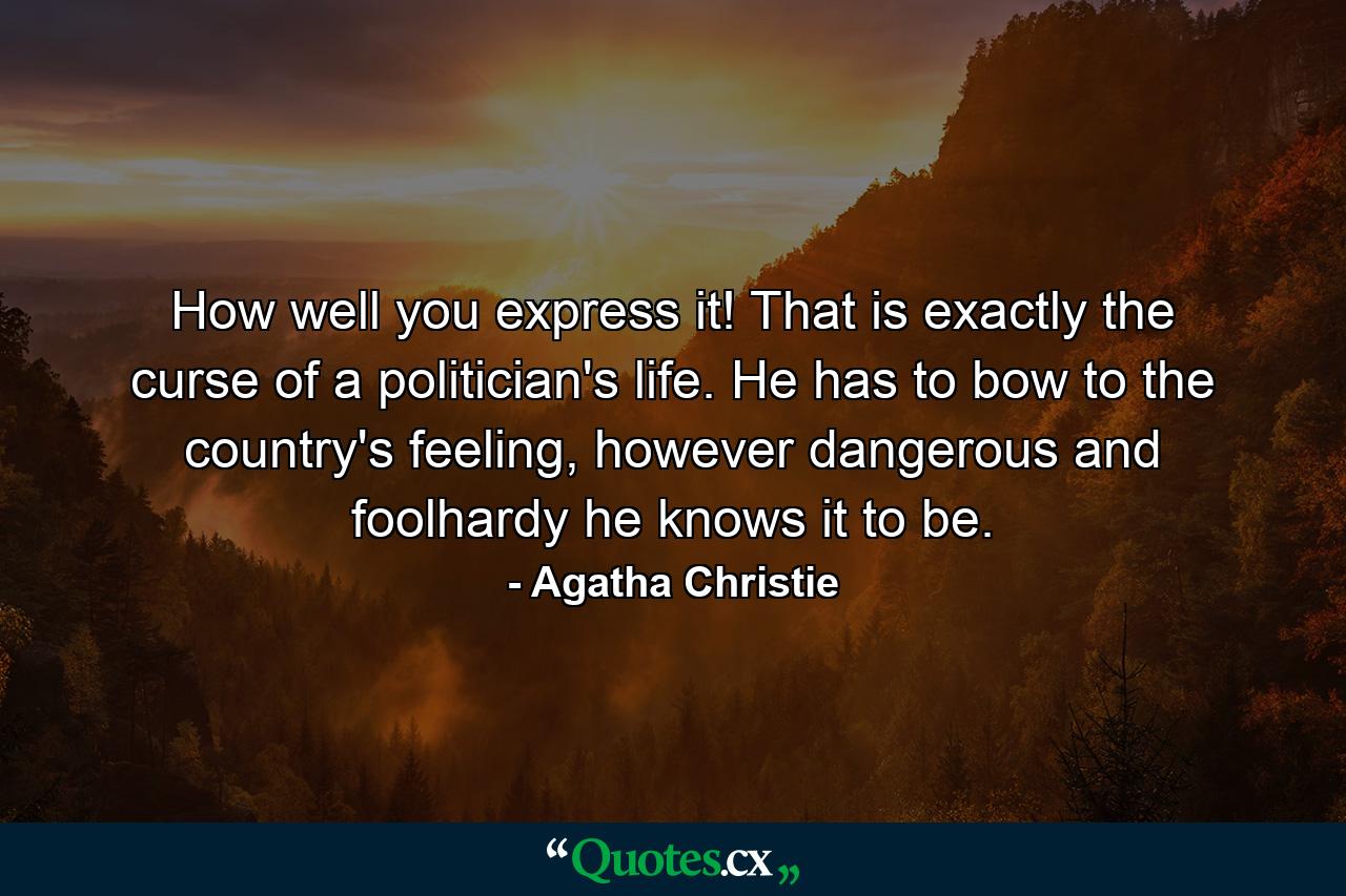 How well you express it! That is exactly the curse of a politician's life. He has to bow to the country's feeling, however dangerous and foolhardy he knows it to be. - Quote by Agatha Christie