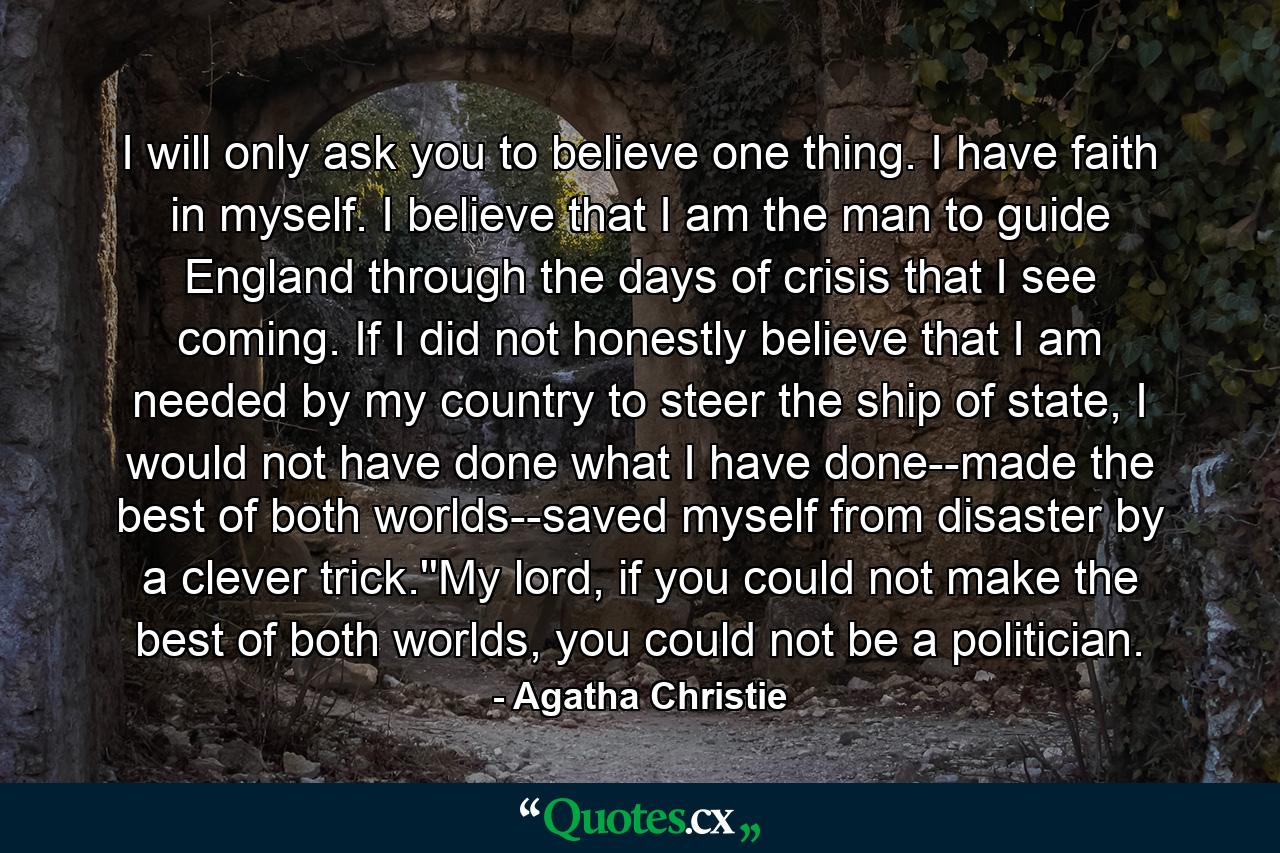 I will only ask you to believe one thing. I have faith in myself. I believe that I am the man to guide England through the days of crisis that I see coming. If I did not honestly believe that I am needed by my country to steer the ship of state, I would not have done what I have done--made the best of both worlds--saved myself from disaster by a clever trick.''My lord, if you could not make the best of both worlds, you could not be a politician. - Quote by Agatha Christie