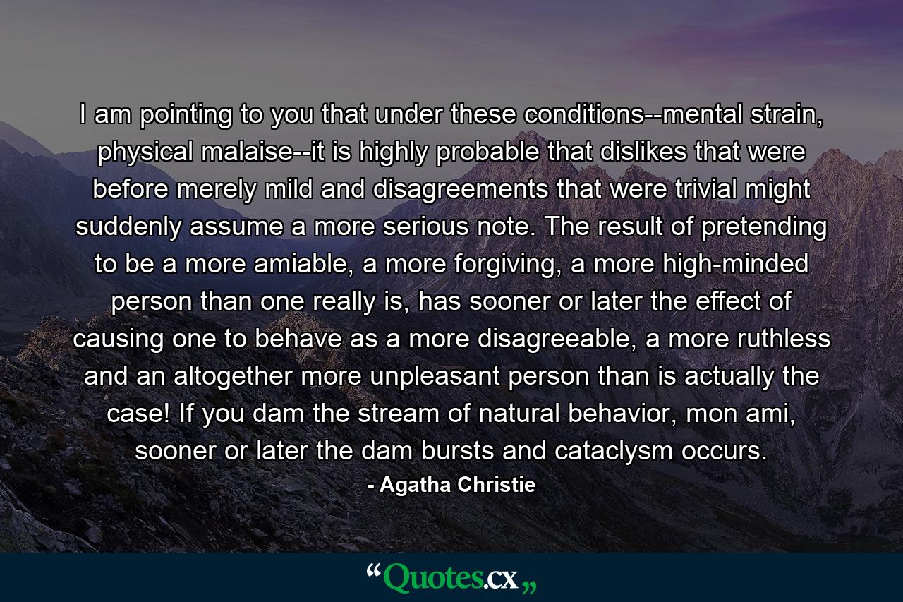 I am pointing to you that under these conditions--mental strain, physical malaise--it is highly probable that dislikes that were before merely mild and disagreements that were trivial might suddenly assume a more serious note. The result of pretending to be a more amiable, a more forgiving, a more high-minded person than one really is, has sooner or later the effect of causing one to behave as a more disagreeable, a more ruthless and an altogether more unpleasant person than is actually the case! If you dam the stream of natural behavior, mon ami, sooner or later the dam bursts and cataclysm occurs. - Quote by Agatha Christie