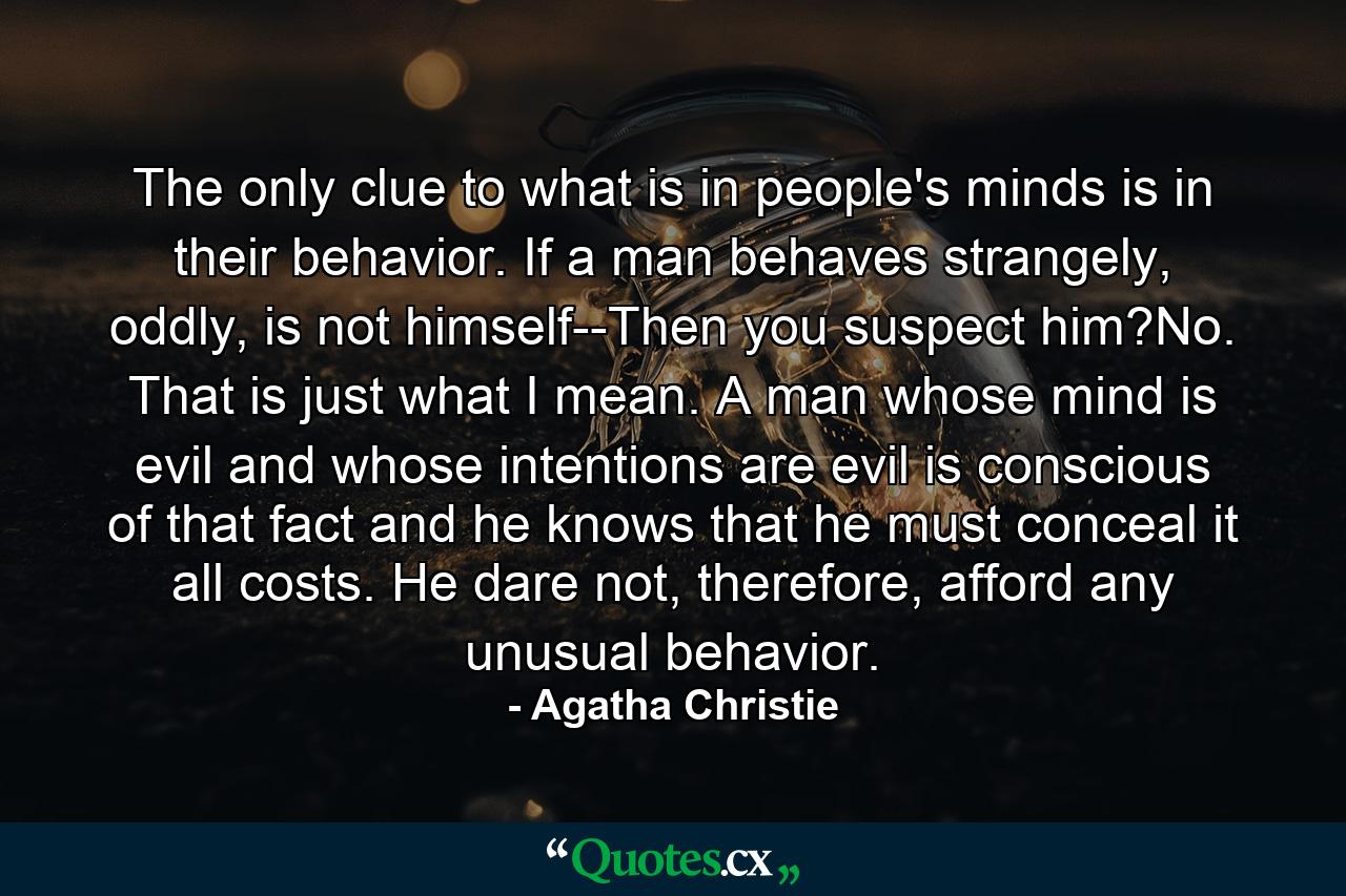 The only clue to what is in people's minds is in their behavior. If a man behaves strangely, oddly, is not himself--Then you suspect him?No. That is just what I mean. A man whose mind is evil and whose intentions are evil is conscious of that fact and he knows that he must conceal it all costs. He dare not, therefore, afford any unusual behavior. - Quote by Agatha Christie