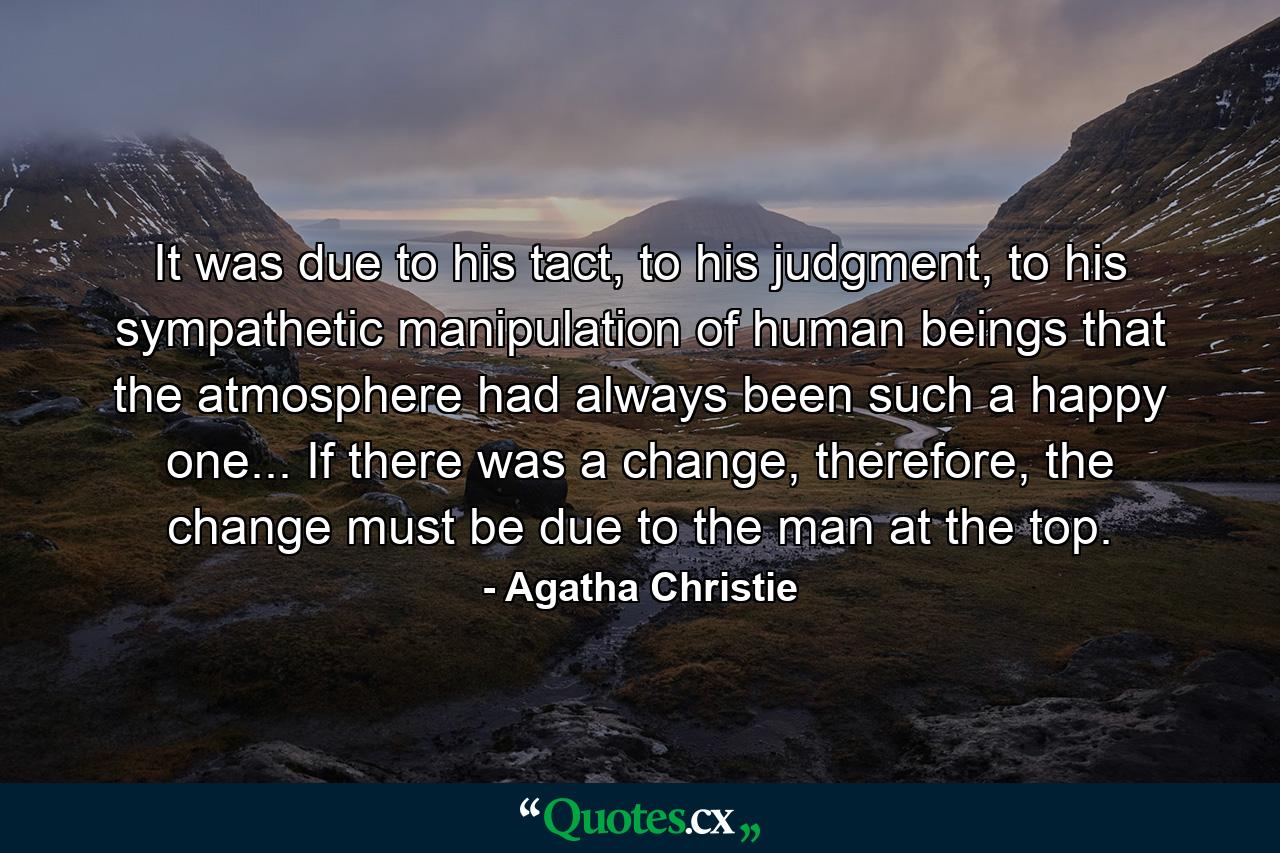 It was due to his tact, to his judgment, to his sympathetic manipulation of human beings that the atmosphere had always been such a happy one... If there was a change, therefore, the change must be due to the man at the top. - Quote by Agatha Christie