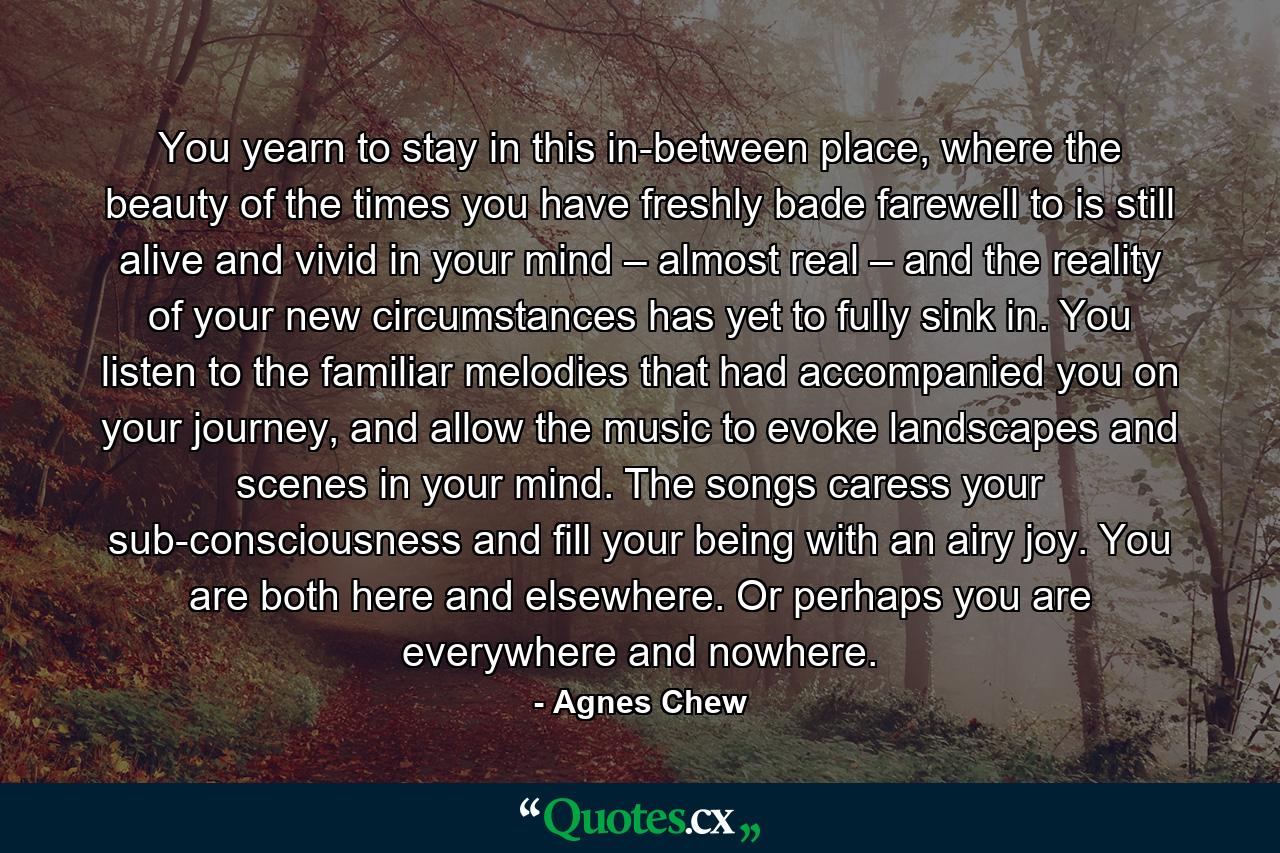 You yearn to stay in this in-between place, where the beauty of the times you have freshly bade farewell to is still alive and vivid in your mind – almost real – and the reality of your new circumstances has yet to fully sink in. You listen to the familiar melodies that had accompanied you on your journey, and allow the music to evoke landscapes and scenes in your mind. The songs caress your sub-consciousness and fill your being with an airy joy. You are both here and elsewhere. Or perhaps you are everywhere and nowhere. - Quote by Agnes Chew