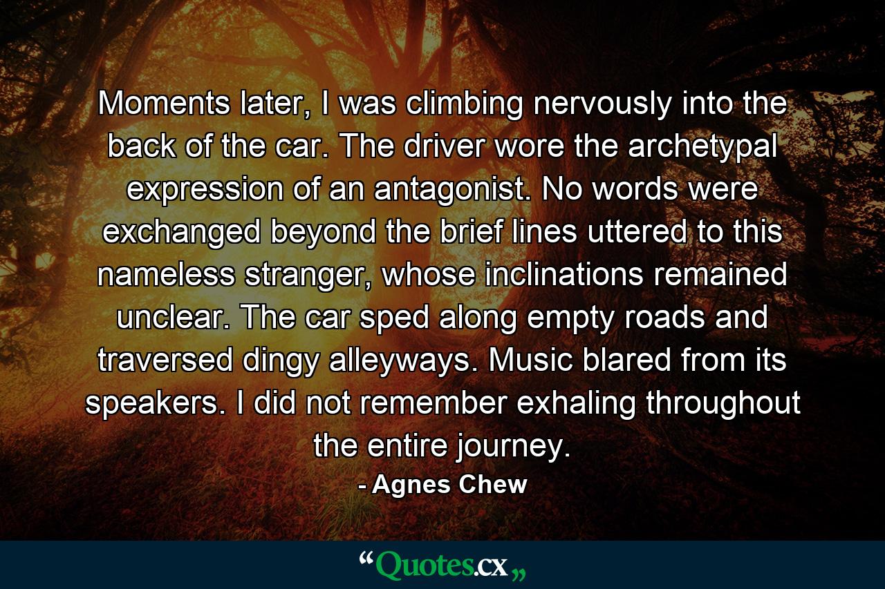 Moments later, I was climbing nervously into the back of the car. The driver wore the archetypal expression of an antagonist. No words were exchanged beyond the brief lines uttered to this nameless stranger, whose inclinations remained unclear. The car sped along empty roads and traversed dingy alleyways. Music blared from its speakers. I did not remember exhaling throughout the entire journey. - Quote by Agnes Chew