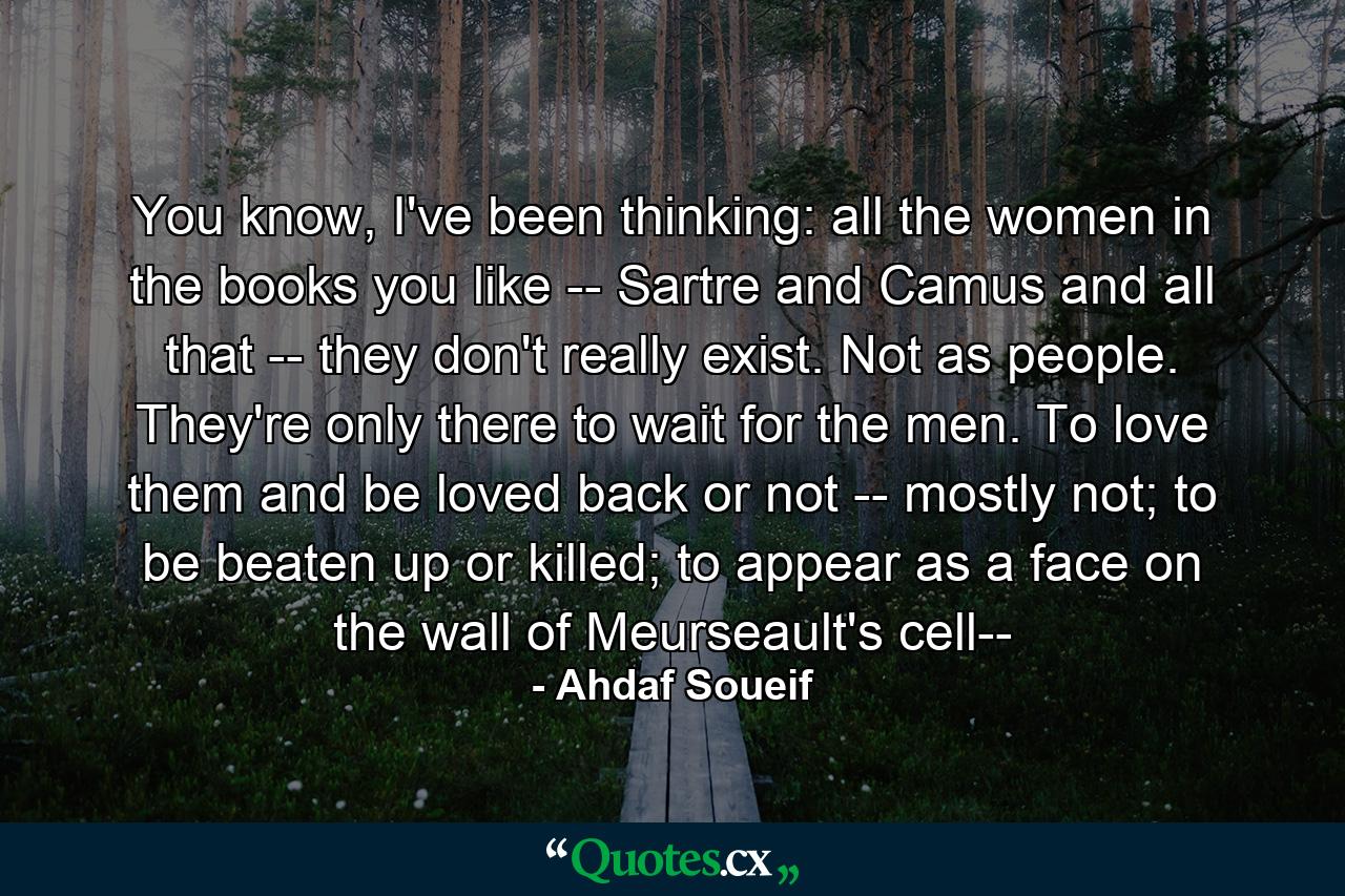 You know, I've been thinking: all the women in the books you like -- Sartre and Camus and all that -- they don't really exist. Not as people. They're only there to wait for the men. To love them and be loved back or not -- mostly not; to be beaten up or killed; to appear as a face on the wall of Meurseault's cell-- - Quote by Ahdaf Soueif