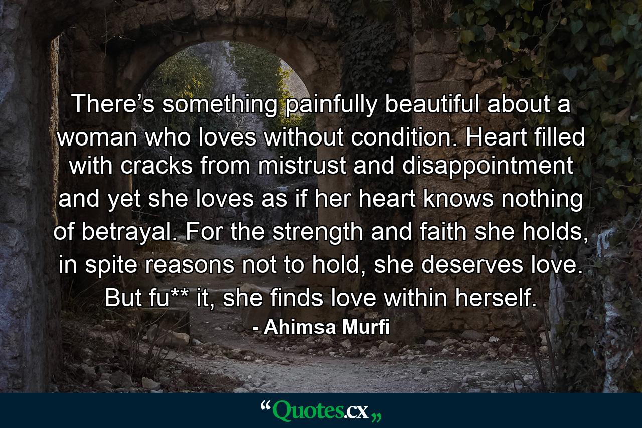 There’s something painfully beautiful about a woman who loves without condition. Heart filled with cracks from mistrust and disappointment and yet she loves as if her heart knows nothing of betrayal. For the strength and faith she holds, in spite reasons not to hold, she deserves love. But fu** it, she finds love within herself. - Quote by Ahimsa Murfi