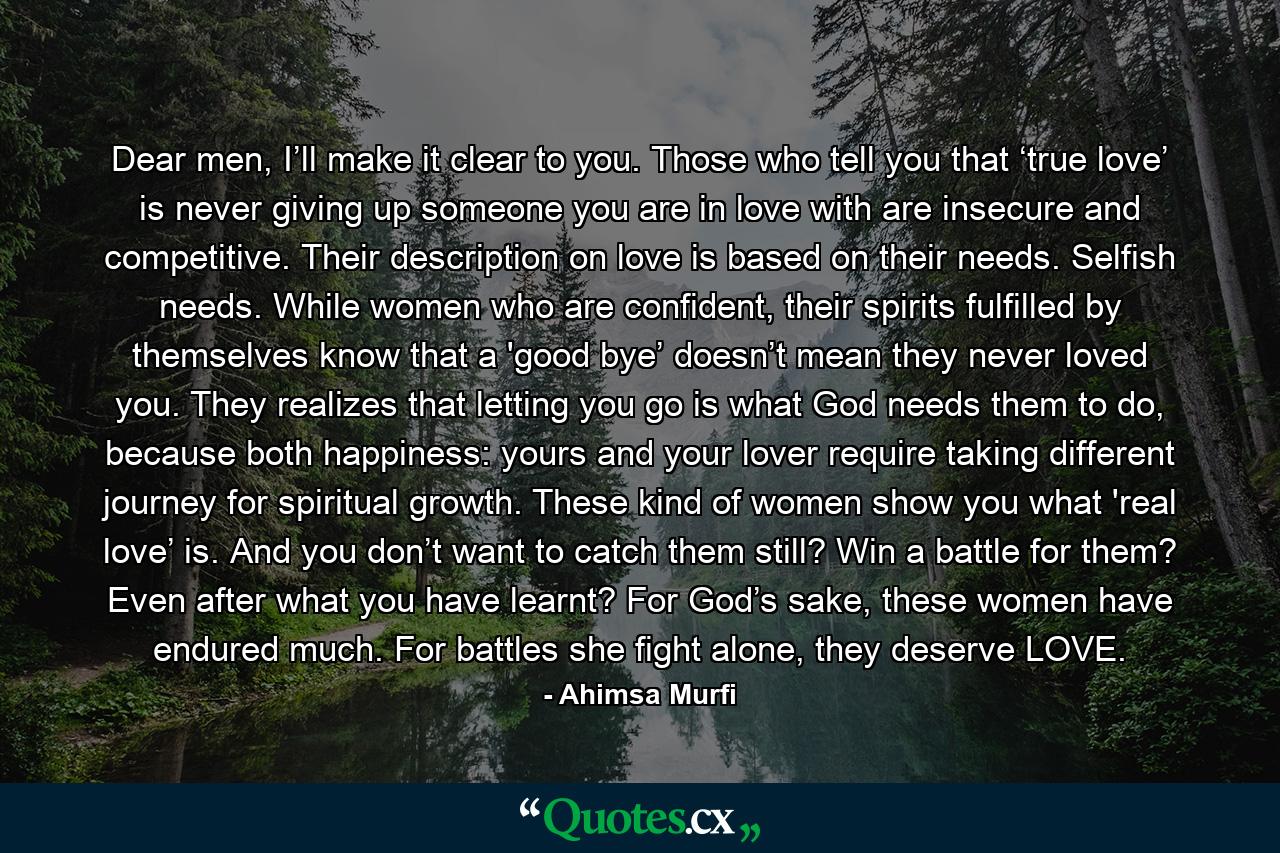 Dear men, I’ll make it clear to you. Those who tell you that ‘true love’ is never giving up someone you are in love with are insecure and competitive. Their description on love is based on their needs. Selfish needs. While women who are confident, their spirits fulfilled by themselves know that a 'good bye’ doesn’t mean they never loved you. They realizes that letting you go is what God needs them to do, because both happiness: yours and your lover require taking different journey for spiritual growth. These kind of women show you what 'real love’ is. And you don’t want to catch them still? Win a battle for them? Even after what you have learnt? For God’s sake, these women have endured much. For battles she fight alone, they deserve LOVE. - Quote by Ahimsa Murfi