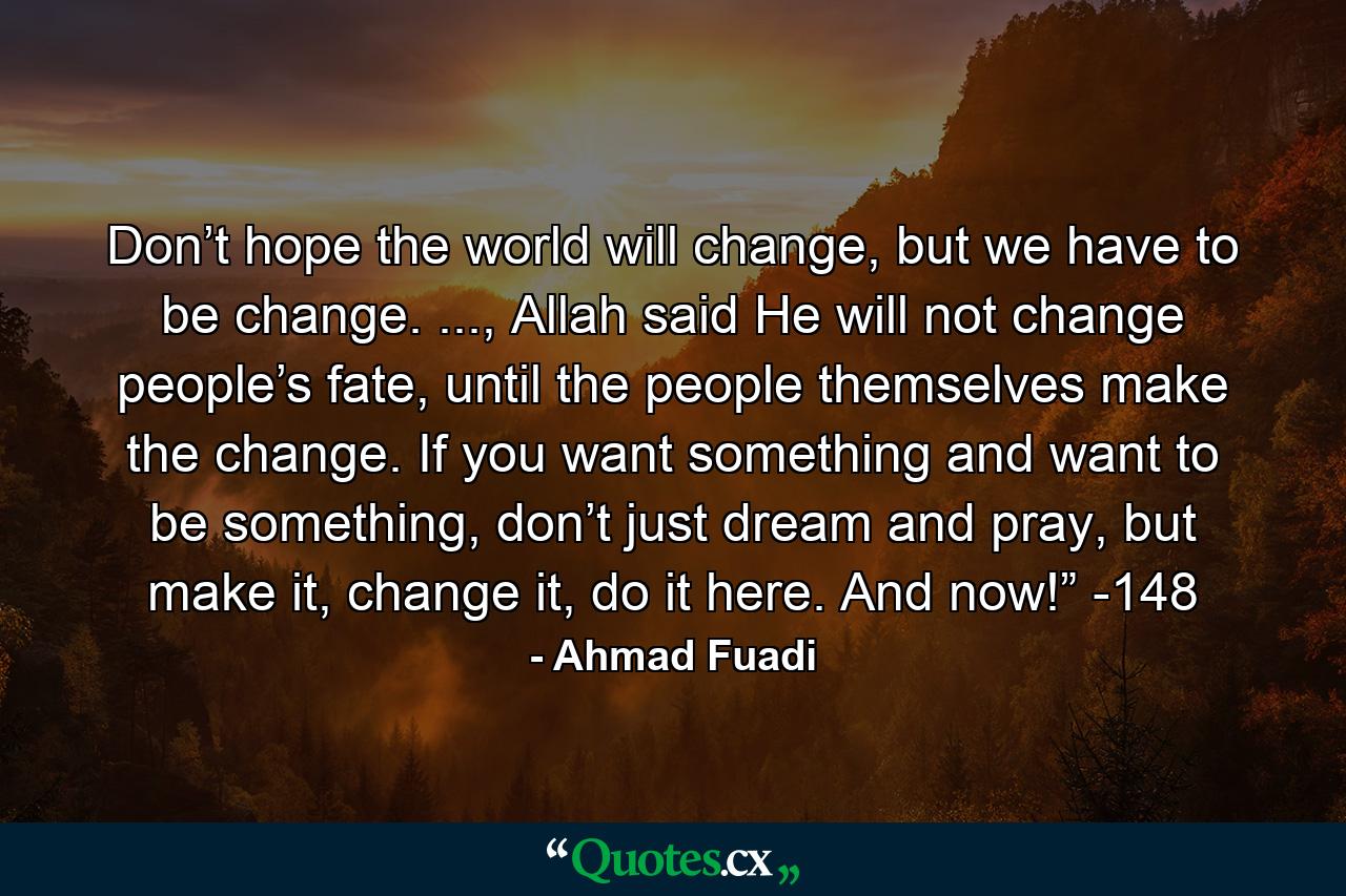 Don’t hope the world will change, but we have to be change. ..., Allah said He will not change people’s fate, until the people themselves make the change. If you want something and want to be something, don’t just dream and pray, but make it, change it, do it here. And now!” -148 - Quote by Ahmad Fuadi