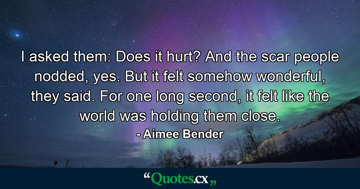 I asked them: Does it hurt? And the scar people nodded, yes. But it felt somehow wonderful, they said. For one long second, it felt like the world was holding them close. - Quote by Aimee Bender