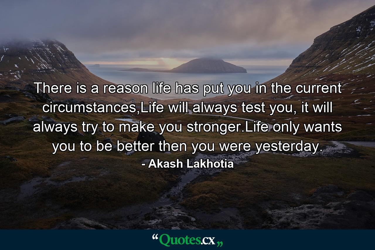 There is a reason life has put you in the current circumstances,Life will always test you, it will always try to make you stronger.Life only wants you to be better then you were yesterday. - Quote by Akash Lakhotia