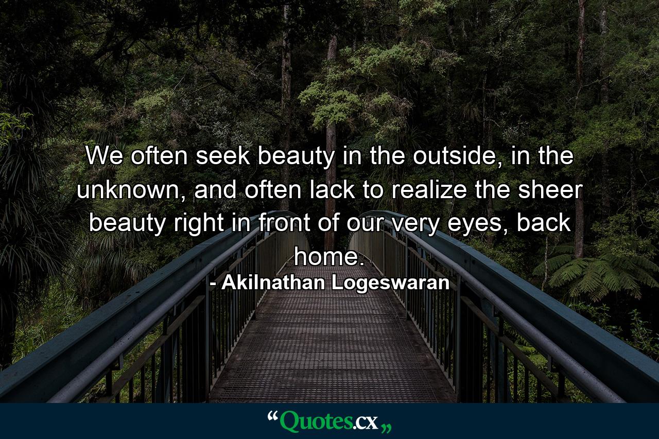 We often seek beauty in the outside, in the unknown, and often lack to realize the sheer beauty right in front of our very eyes, back home. - Quote by Akilnathan Logeswaran