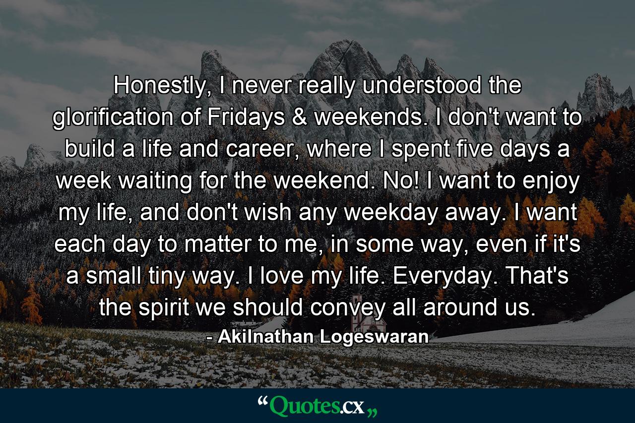 Honestly, I never really understood the glorification of Fridays & weekends. I don't want to build a life and career, where I spent five days a week waiting for the weekend. No! I want to enjoy my life, and don't wish any weekday away. I want each day to matter to me, in some way, even if it's a small tiny way. I love my life. Everyday. That's the spirit we should convey all around us. - Quote by Akilnathan Logeswaran