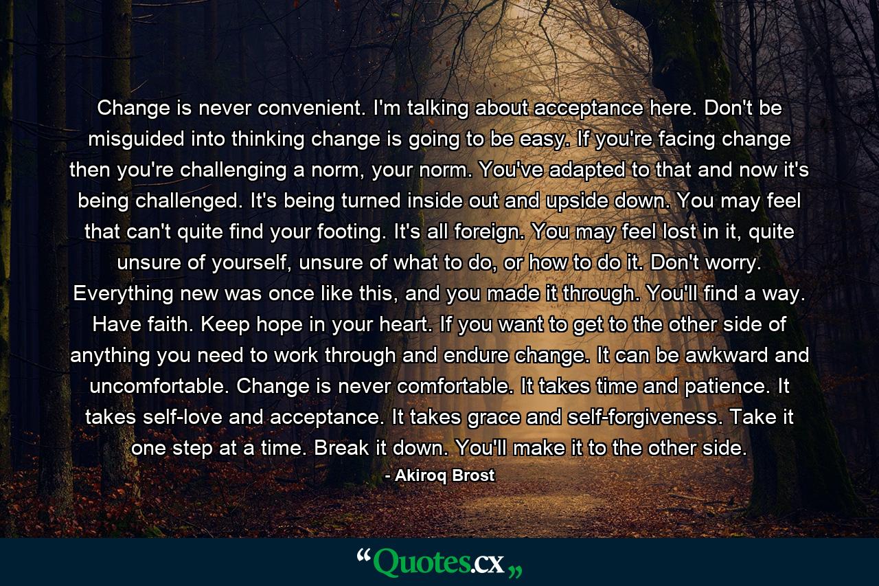 Change is never convenient. I'm talking about acceptance here. Don't be misguided into thinking change is going to be easy. If you're facing change then you're challenging a norm, your norm. You've adapted to that and now it's being challenged. It's being turned inside out and upside down. You may feel that can't quite find your footing. It's all foreign. You may feel lost in it, quite unsure of yourself, unsure of what to do, or how to do it. Don't worry. Everything new was once like this, and you made it through. You'll find a way. Have faith. Keep hope in your heart. If you want to get to the other side of anything you need to work through and endure change. It can be awkward and uncomfortable. Change is never comfortable. It takes time and patience. It takes self-love and acceptance. It takes grace and self-forgiveness. Take it one step at a time. Break it down. You'll make it to the other side. - Quote by Akiroq Brost