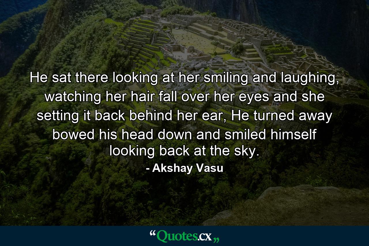 He sat there looking at her smiling and laughing, watching her hair fall over her eyes and she setting it back behind her ear, He turned away bowed his head down and smiled himself looking back at the sky. - Quote by Akshay Vasu