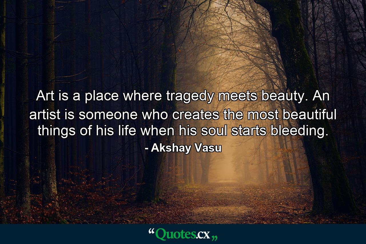 Art is a place where tragedy meets beauty. An artist is someone who creates the most beautiful things of his life when his soul starts bleeding. - Quote by Akshay Vasu