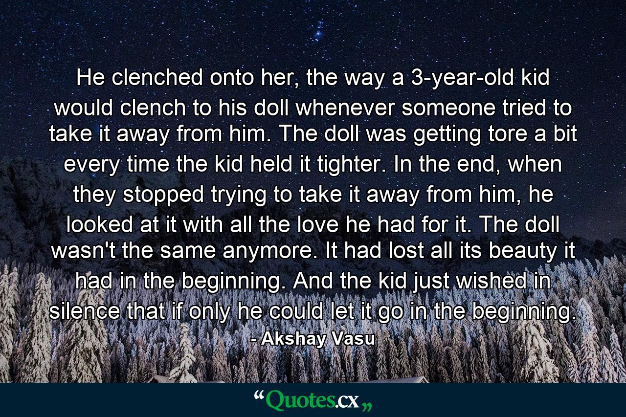 He clenched onto her, the way a 3-year-old kid would clench to his doll whenever someone tried to take it away from him. The doll was getting tore a bit every time the kid held it tighter. In the end, when they stopped trying to take it away from him, he looked at it with all the love he had for it. The doll wasn't the same anymore. It had lost all its beauty it had in the beginning. And the kid just wished in silence that if only he could let it go in the beginning. - Quote by Akshay Vasu