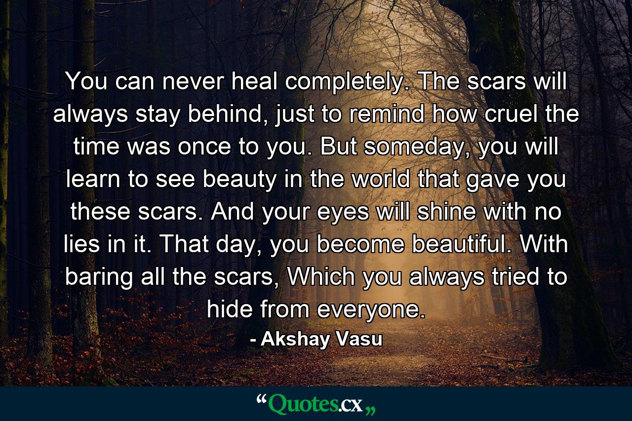 You can never heal completely. The scars will always stay behind, just to remind how cruel the time was once to you. But someday, you will learn to see beauty in the world that gave you these scars. And your eyes will shine with no lies in it. That day, you become beautiful. With baring all the scars, Which you always tried to hide from everyone. - Quote by Akshay Vasu