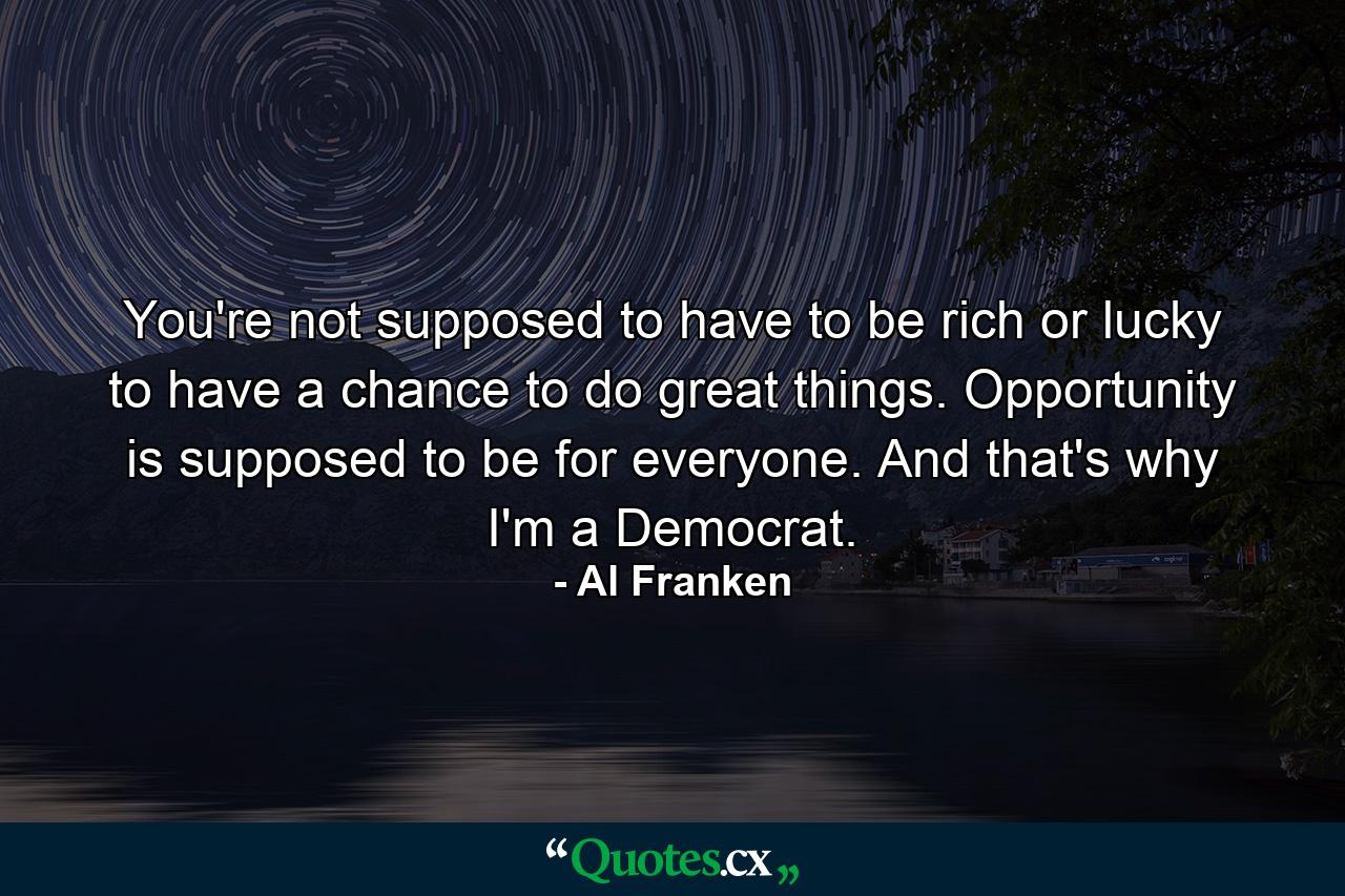 You're not supposed to have to be rich or lucky to have a chance to do great things. Opportunity is supposed to be for everyone. And that's why I'm a Democrat. - Quote by Al Franken