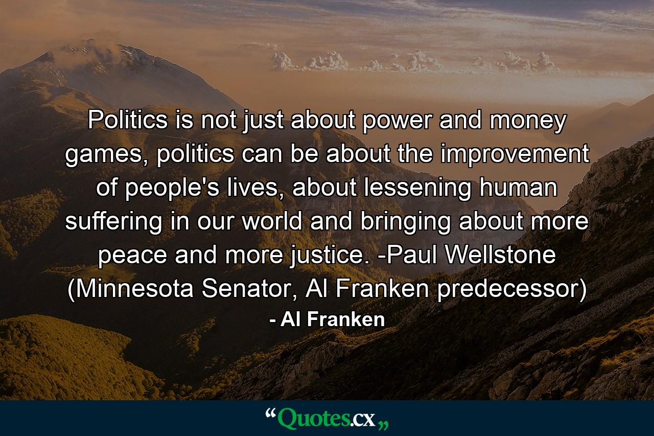 Politics is not just about power and money games, politics can be about the improvement of people's lives, about lessening human suffering in our world and bringing about more peace and more justice. -Paul Wellstone (Minnesota Senator, Al Franken predecessor) - Quote by Al Franken