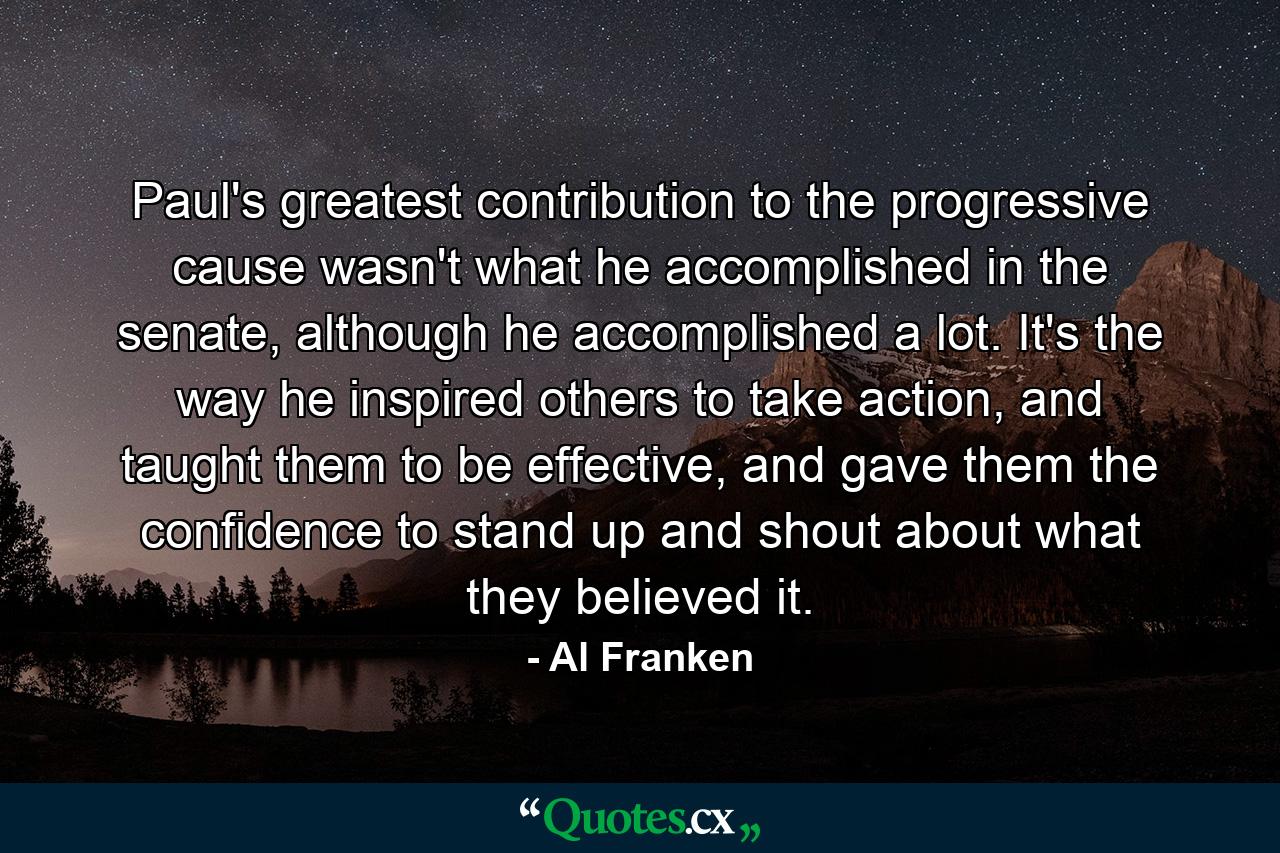 Paul's greatest contribution to the progressive cause wasn't what he accomplished in the senate, although he accomplished a lot. It's the way he inspired others to take action, and taught them to be effective, and gave them the confidence to stand up and shout about what they believed it. - Quote by Al Franken