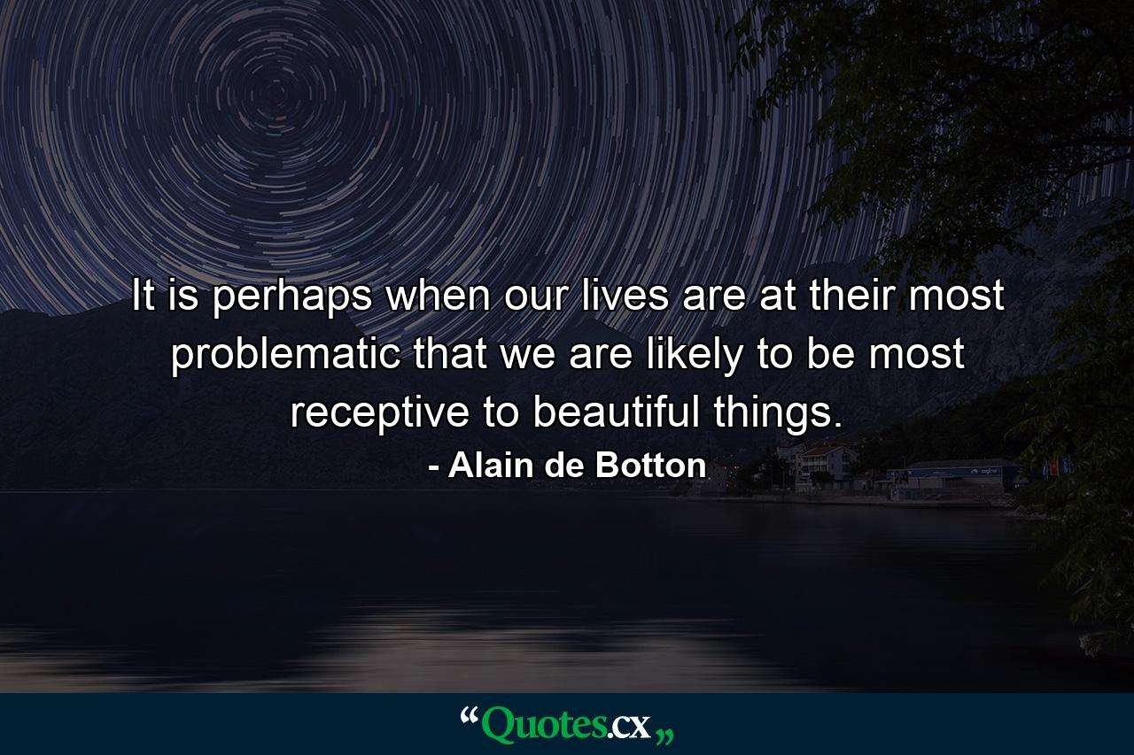 It is perhaps when our lives are at their most problematic that we are likely to be most receptive to beautiful things. - Quote by Alain de Botton