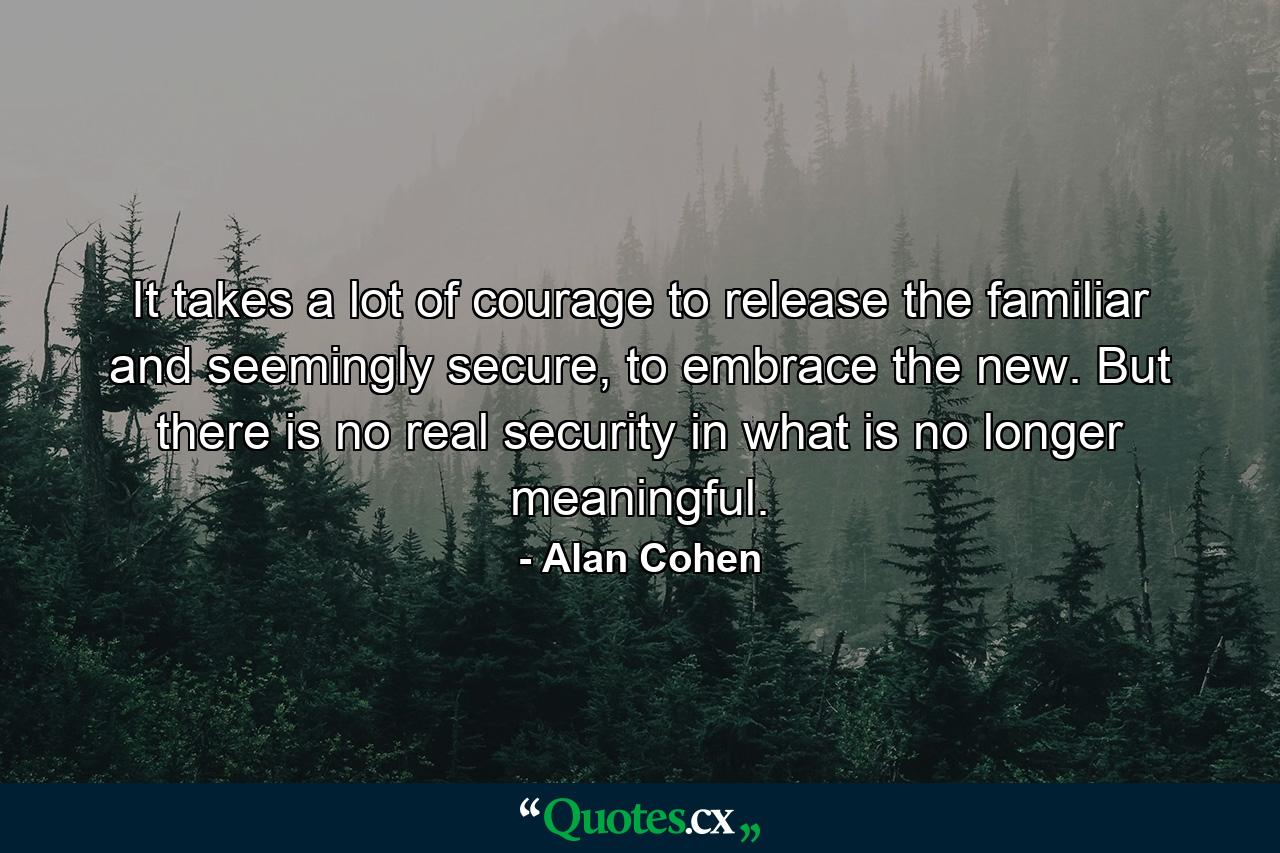 It takes a lot of courage to release the familiar and seemingly secure, to embrace the new. But there is no real security in what is no longer meaningful. - Quote by Alan Cohen