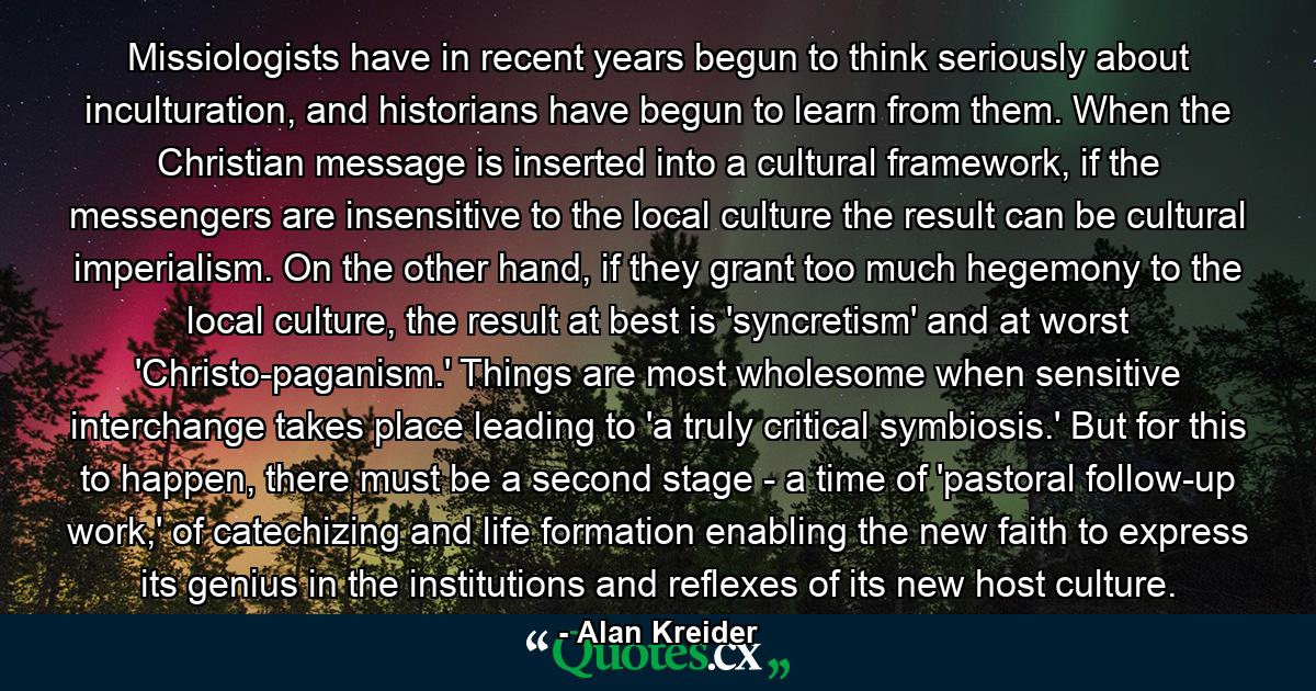 Missiologists have in recent years begun to think seriously about inculturation, and historians have begun to learn from them. When the Christian message is inserted into a cultural framework, if the messengers are insensitive to the local culture the result can be cultural imperialism. On the other hand, if they grant too much hegemony to the local culture, the result at best is 'syncretism' and at worst 'Christo-paganism.' Things are most wholesome when sensitive interchange takes place leading to 'a truly critical symbiosis.' But for this to happen, there must be a second stage - a time of 'pastoral follow-up work,' of catechizing and life formation enabling the new faith to express its genius in the institutions and reflexes of its new host culture. - Quote by Alan Kreider