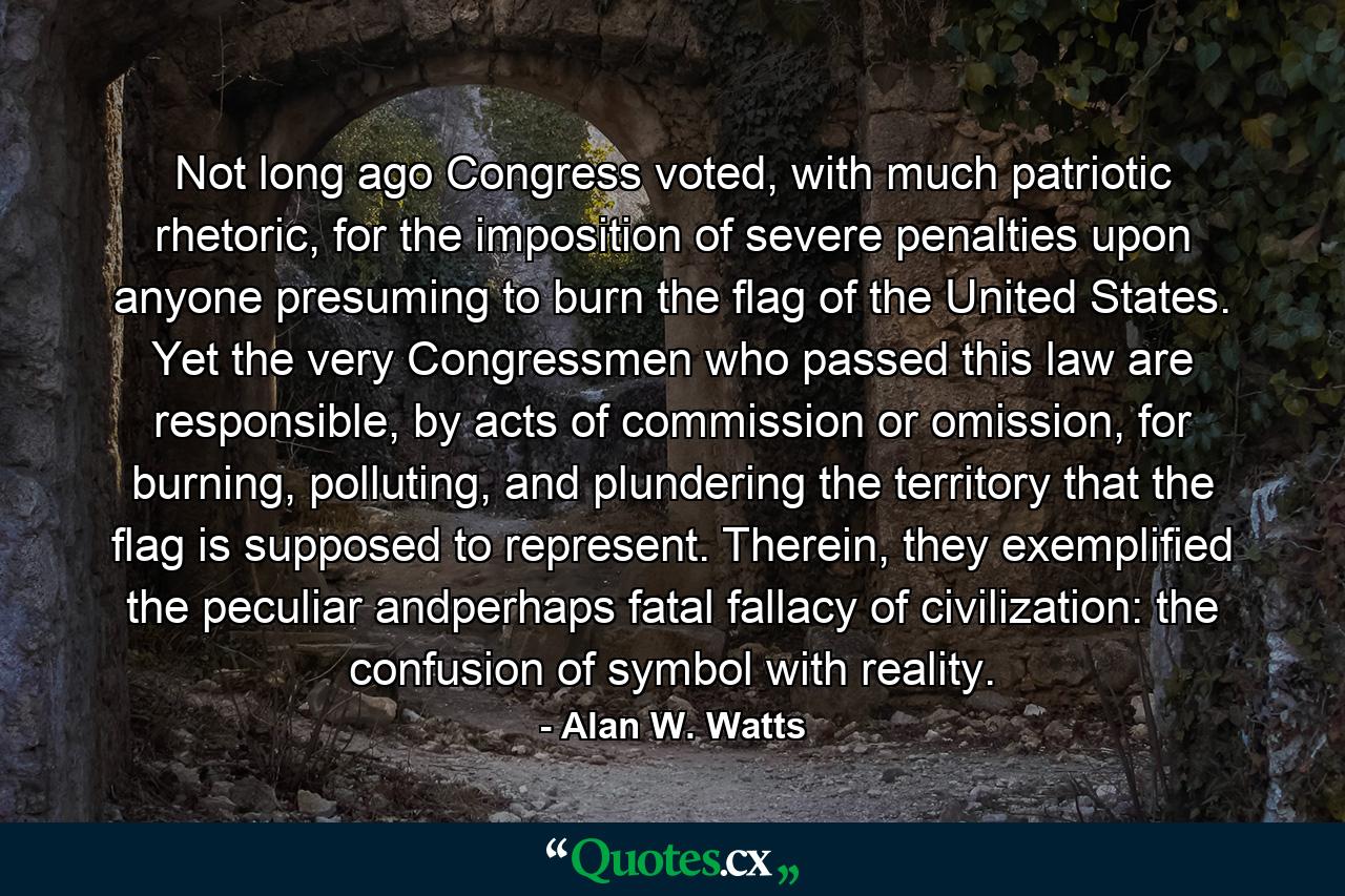 Not long ago Congress voted, with much patriotic rhetoric, for the imposition of severe penalties upon anyone presuming to burn the flag of the United States. Yet the very Congressmen who passed this law are responsible, by acts of commission or omission, for burning, polluting, and plundering the territory that the flag is supposed to represent. Therein, they exemplified the peculiar andperhaps fatal fallacy of civilization: the confusion of symbol with reality. - Quote by Alan W. Watts