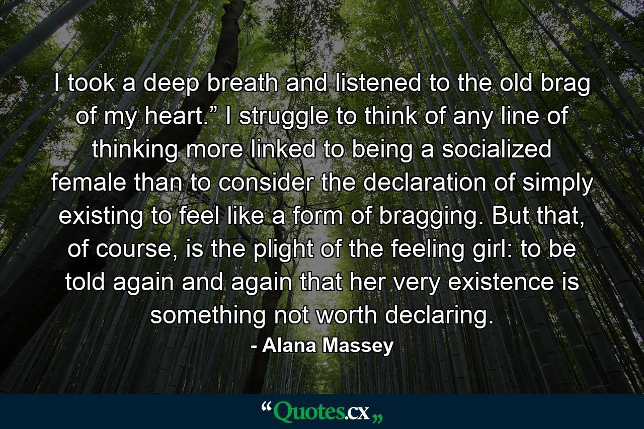 I took a deep breath and listened to the old brag of my heart.” I struggle to think of any line of thinking more linked to being a socialized female than to consider the declaration of simply existing to feel like a form of bragging. But that, of course, is the plight of the feeling girl: to be told again and again that her very existence is something not worth declaring. - Quote by Alana Massey