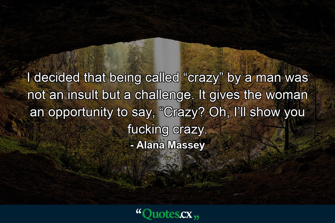 I decided that being called “crazy” by a man was not an insult but a challenge. It gives the woman an opportunity to say, “Crazy? Oh, I’ll show you fucking crazy. - Quote by Alana Massey