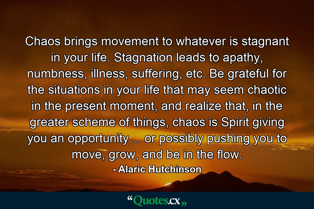 Chaos brings movement to whatever is stagnant in your life. Stagnation leads to apathy, numbness, illness, suffering, etc. Be grateful for the situations in your life that may seem chaotic in the present moment, and realize that, in the greater scheme of things, chaos is Spirit giving you an opportunity… or possibly pushing you to move, grow, and be in the flow. - Quote by Alaric Hutchinson