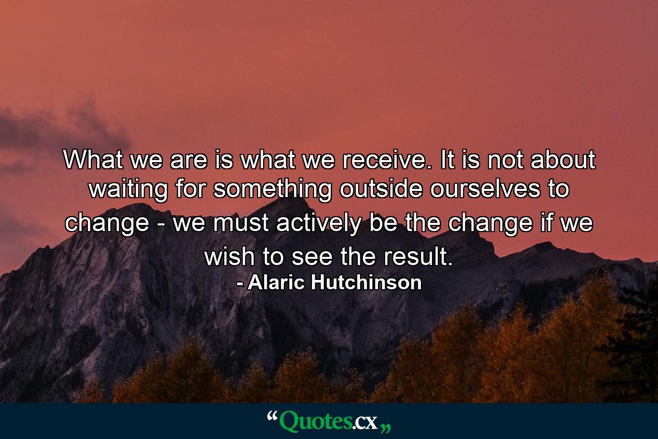 What we are is what we receive. It is not about waiting for something outside ourselves to change - we must actively be the change if we wish to see the result. - Quote by Alaric Hutchinson