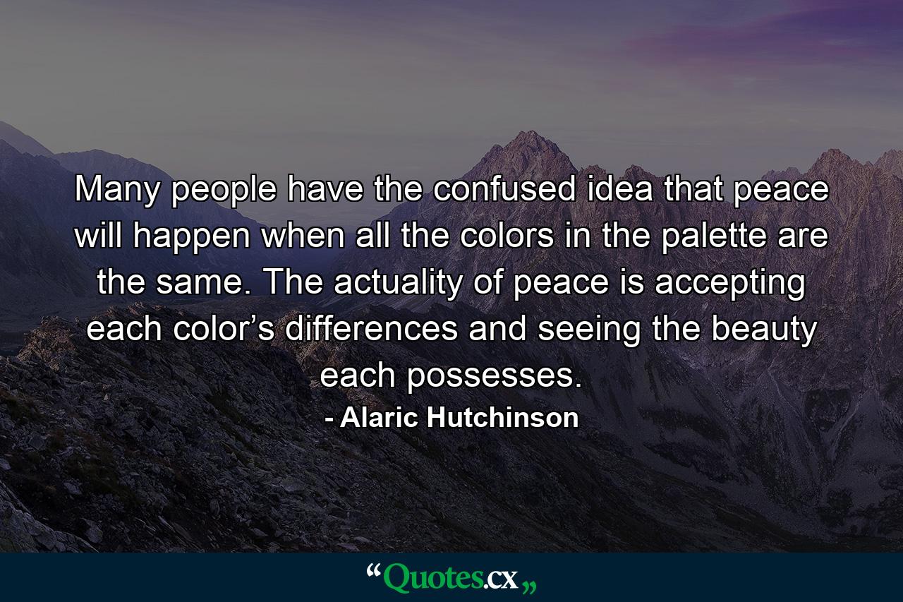 Many people have the confused idea that peace will happen when all the colors in the palette are the same. The actuality of peace is accepting each color’s differences and seeing the beauty each possesses. - Quote by Alaric Hutchinson