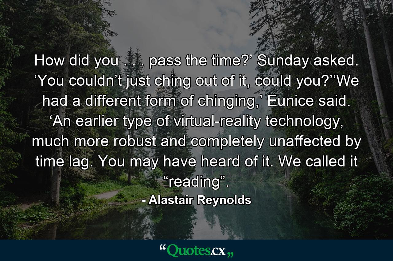 How did you . . . pass the time?’ Sunday asked. ‘You couldn’t just ching out of it, could you?’‘We had a different form of chinging,’ Eunice said. ‘An earlier type of virtual-reality technology, much more robust and completely unaffected by time lag. You may have heard of it. We called it “reading”. - Quote by Alastair Reynolds