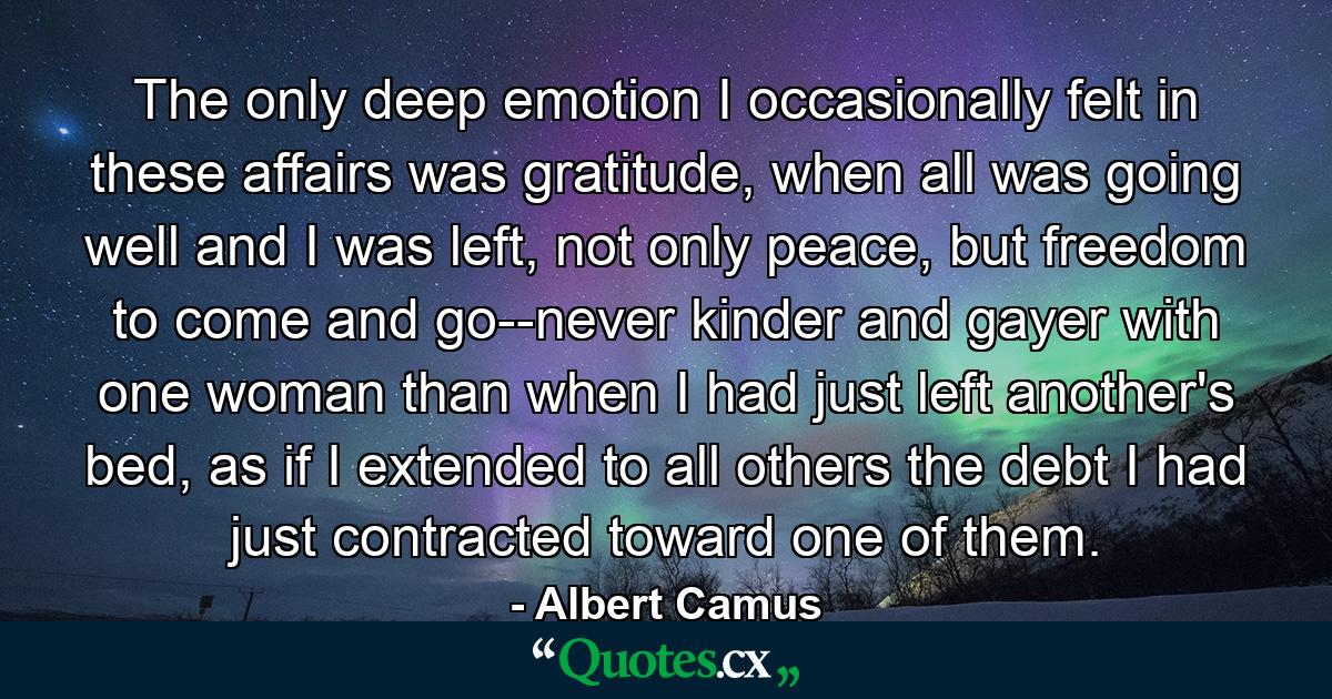 The only deep emotion I occasionally felt in these affairs was gratitude, when all was going well and I was left, not only peace, but freedom to come and go--never kinder and gayer with one woman than when I had just left another's bed, as if I extended to all others the debt I had just contracted toward one of them. - Quote by Albert Camus