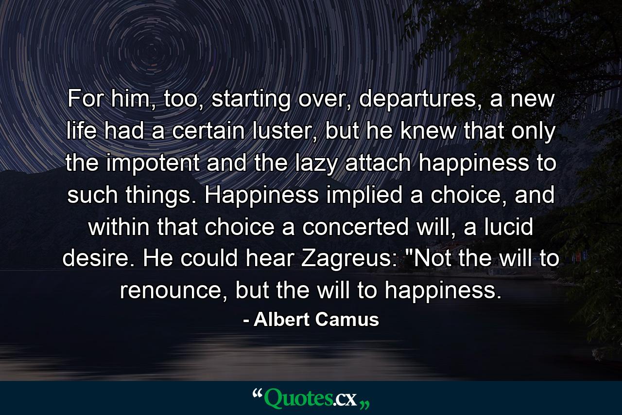 For him, too, starting over, departures, a new life had a certain luster, but he knew that only the impotent and the lazy attach happiness to such things. Happiness implied a choice, and within that choice a concerted will, a lucid desire. He could hear Zagreus: 