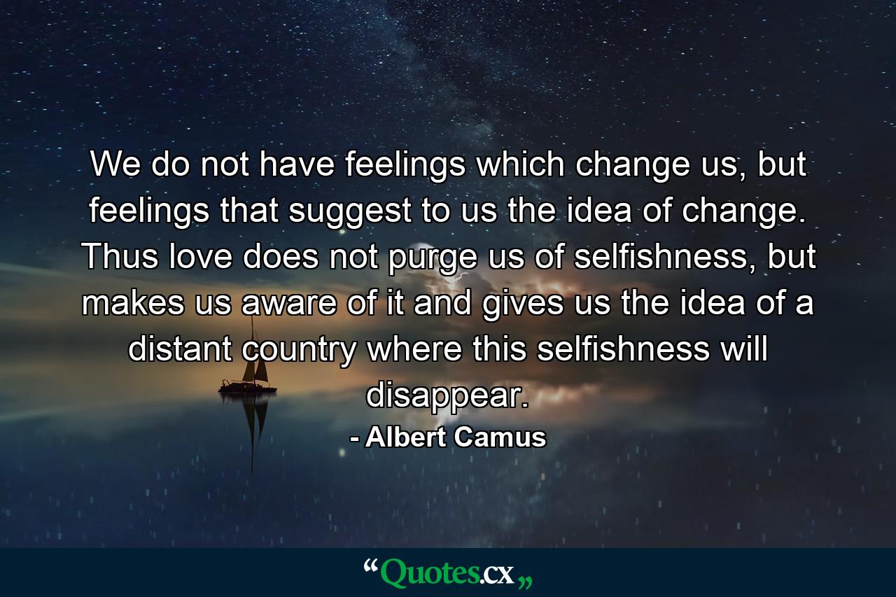 We do not have feelings which change us, but feelings that suggest to us the idea of change. Thus love does not purge us of selfishness, but makes us aware of it and gives us the idea of a distant country where this selfishness will disappear. - Quote by Albert Camus