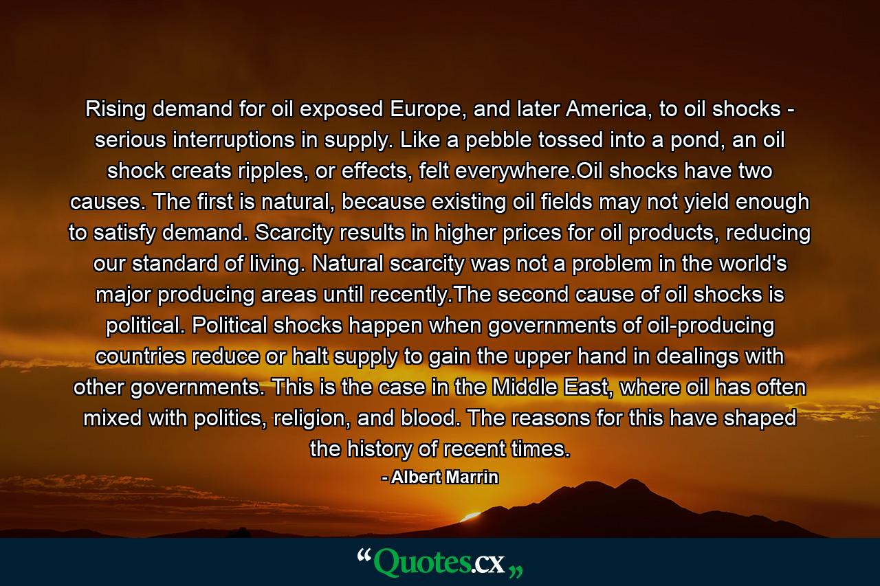 Rising demand for oil exposed Europe, and later America, to oil shocks - serious interruptions in supply. Like a pebble tossed into a pond, an oil shock creats ripples, or effects, felt everywhere.Oil shocks have two causes. The first is natural, because existing oil fields may not yield enough to satisfy demand. Scarcity results in higher prices for oil products, reducing our standard of living. Natural scarcity was not a problem in the world's major producing areas until recently.The second cause of oil shocks is political. Political shocks happen when governments of oil-producing countries reduce or halt supply to gain the upper hand in dealings with other governments. This is the case in the Middle East, where oil has often mixed with politics, religion, and blood. The reasons for this have shaped the history of recent times. - Quote by Albert Marrin