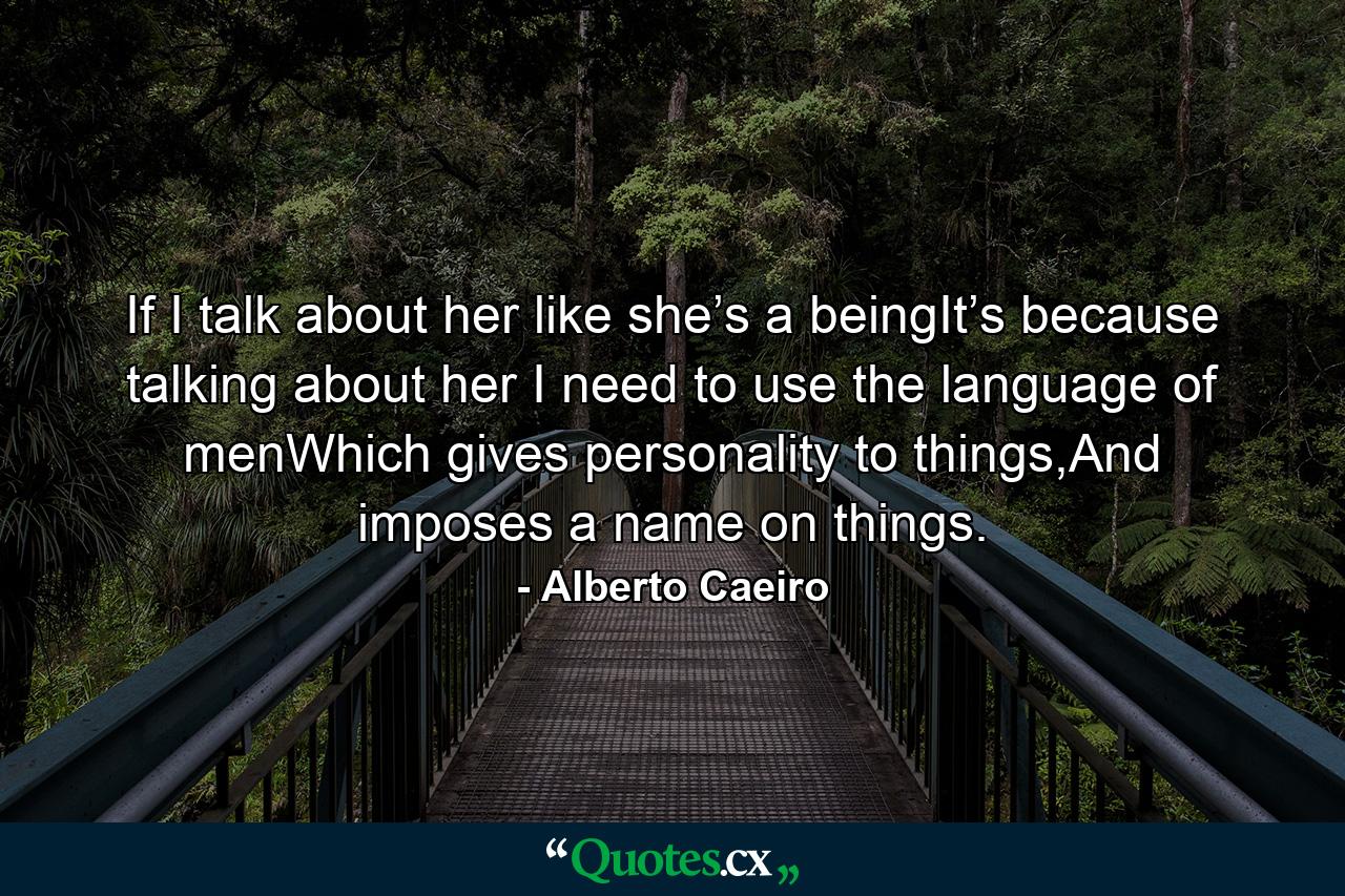 If I talk about her like she’s a beingIt’s because talking about her I need to use the language of menWhich gives personality to things,And imposes a name on things. - Quote by Alberto Caeiro